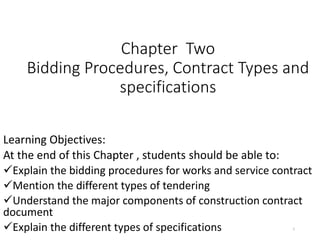 Chapter Two
Bidding Procedures, Contract Types and
specifications
Learning Objectives:
At the end of this Chapter , students should be able to:
Explain the bidding procedures for works and service contract
Mention the different types of tendering
Understand the major components of construction contract
document
Explain the different types of specifications 1
 