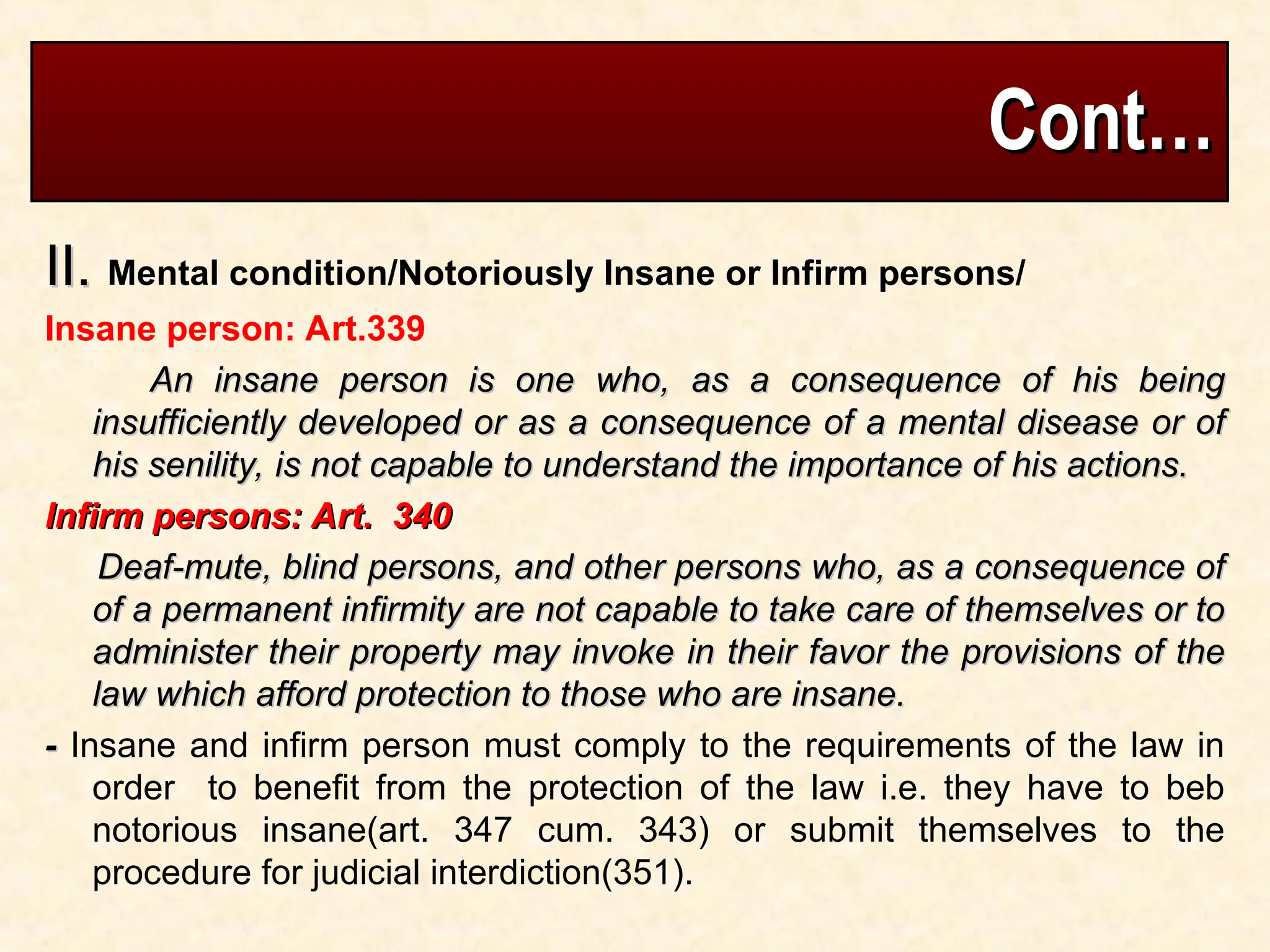 Cont…
Cont…
II.
II. Mental condition/Notoriously Insane or Infirm persons/
Insane person: Art.339
An insane person is one who, as a consequence of his being
An insane person is one who, as a consequence of his being
insufficiently developed or as a consequence of a mental disease or of
insufficiently developed or as a consequence of a mental disease or of
his senility, is not capable to understand the importance of his actions.
his senility, is not capable to understand the importance of his actions.
Infirm persons: Art. 340
Infirm persons: Art. 340
Deaf-mute, blind persons, and other persons who, as a consequence of
Deaf-mute, blind persons, and other persons who, as a consequence of
of a permanent infirmity are not capable to take care of themselves or to
of a permanent infirmity are not capable to take care of themselves or to
administer their property may invoke in their favor the provisions of the
administer their property may invoke in their favor the provisions of the
law which afford protection to those who are insane.
law which afford protection to those who are insane.
-
- Insane and infirm person must comply to the requirements of the law in
order to benefit from the protection of the law i.e. they have to beb
notorious insane(art. 347 cum. 343) or submit themselves to the
procedure for judicial interdiction(351).
 