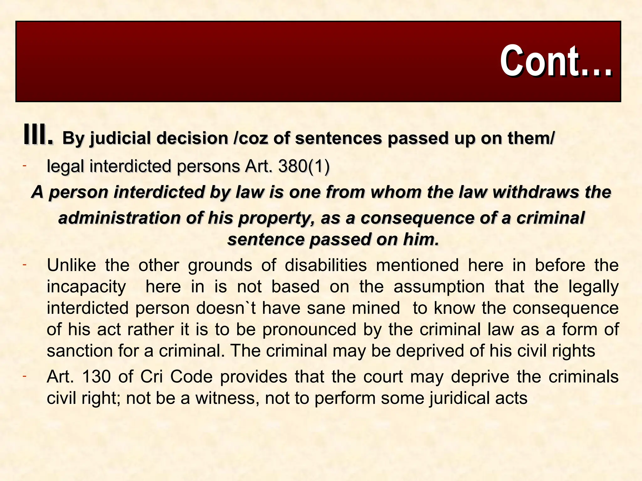 Cont…
Cont…
III.
III. By judicial decision /coz of sentences passed up on them/
By judicial decision /coz of sentences passed up on them/
- legal interdicted persons Art. 380(1)
legal interdicted persons Art. 380(1)
A person interdicted by law is one from whom the law withdraws the
A person interdicted by law is one from whom the law withdraws the
administration of his property, as a consequence of a criminal
administration of his property, as a consequence of a criminal
sentence passed on him.
sentence passed on him.
- Unlike the other grounds of disabilities mentioned here in before the
incapacity here in is not based on the assumption that the legally
interdicted person doesn`t have sane mined to know the consequence
of his act rather it is to be pronounced by the criminal law as a form of
sanction for a criminal. The criminal may be deprived of his civil rights
- Art. 130 of Cri Code provides that the court may deprive the criminals
civil right; not be a witness, not to perform some juridical acts
 