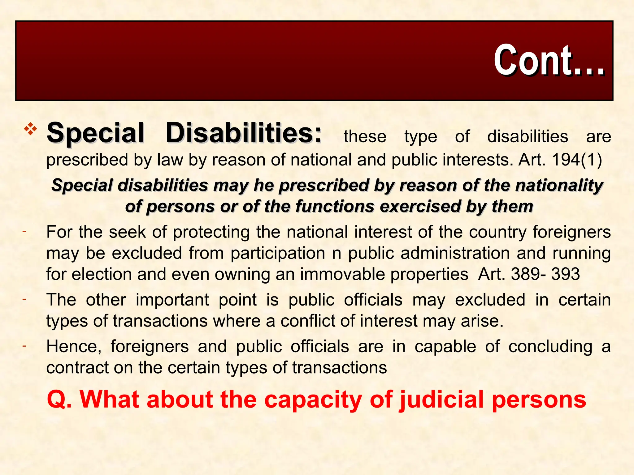 Cont…
Cont…
 Special Disabilities:
Special Disabilities: these type of disabilities are
prescribed by law by reason of national and public interests. Art. 194(1)
Special disabilities may he prescribed by reason of the nationality
Special disabilities may he prescribed by reason of the nationality
of persons or of the functions exercised by them
of persons or of the functions exercised by them
- For the seek of protecting the national interest of the country foreigners
may be excluded from participation n public administration and running
for election and even owning an immovable properties Art. 389- 393
- The other important point is public officials may excluded in certain
types of transactions where a conflict of interest may arise.
- Hence, foreigners and public officials are in capable of concluding a
contract on the certain types of transactions
Q. What about the capacity of judicial persons
 