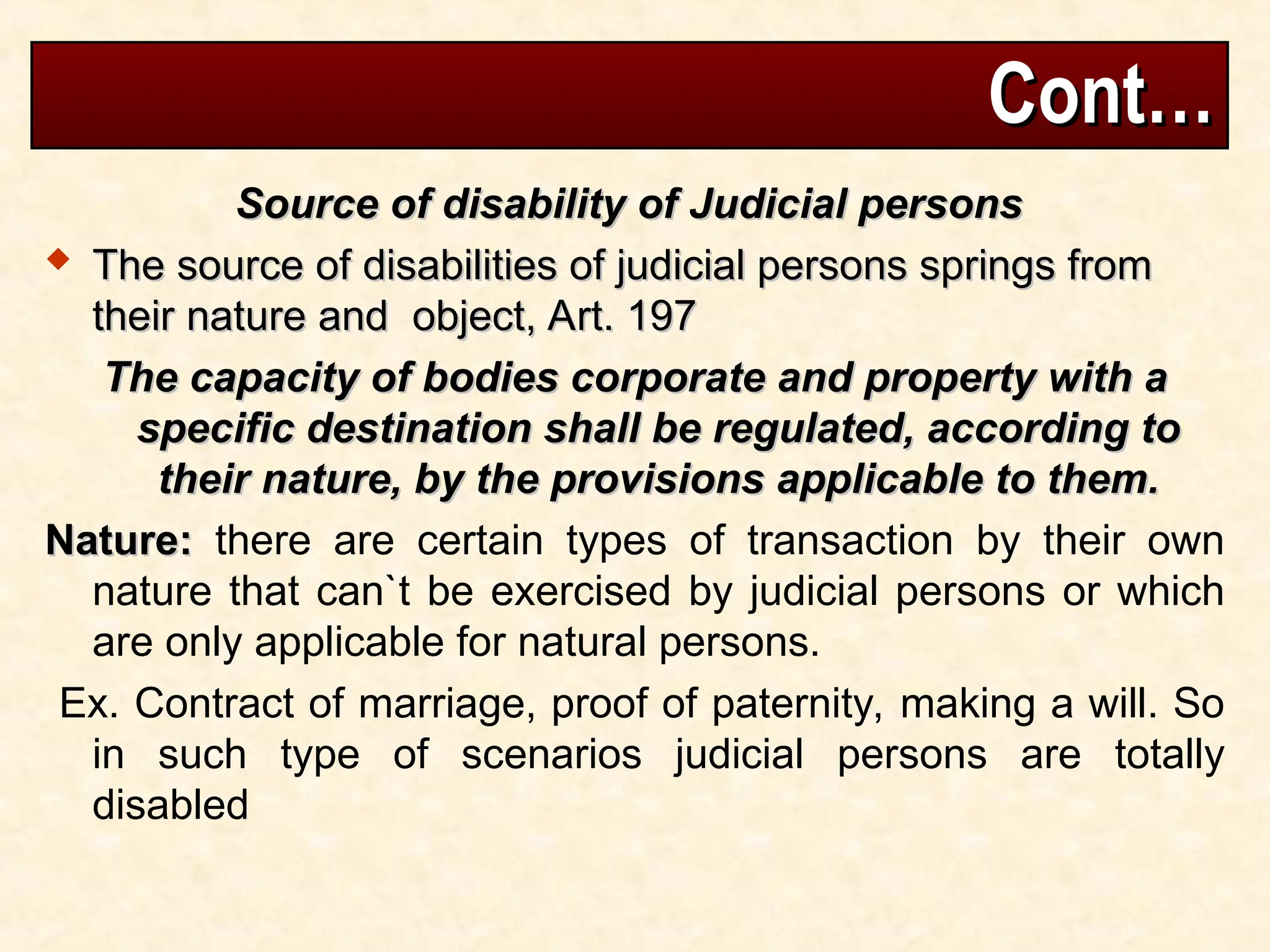 Cont…
Cont…
Source of disability of Judicial persons
Source of disability of Judicial persons
 The source of disabilities of judicial persons springs from
The source of disabilities of judicial persons springs from
their nature and object, Art. 197
their nature and object, Art. 197
The capacity of bodies corporate and property with a
The capacity of bodies corporate and property with a
specific destination shall be regulated, according to
specific destination shall be regulated, according to
their nature, by the provisions applicable to them.
their nature, by the provisions applicable to them.
Nature:
Nature: there are certain types of transaction by their own
nature that can`t be exercised by judicial persons or which
are only applicable for natural persons.
Ex. Contract of marriage, proof of paternity, making a will. So
in such type of scenarios judicial persons are totally
disabled
 