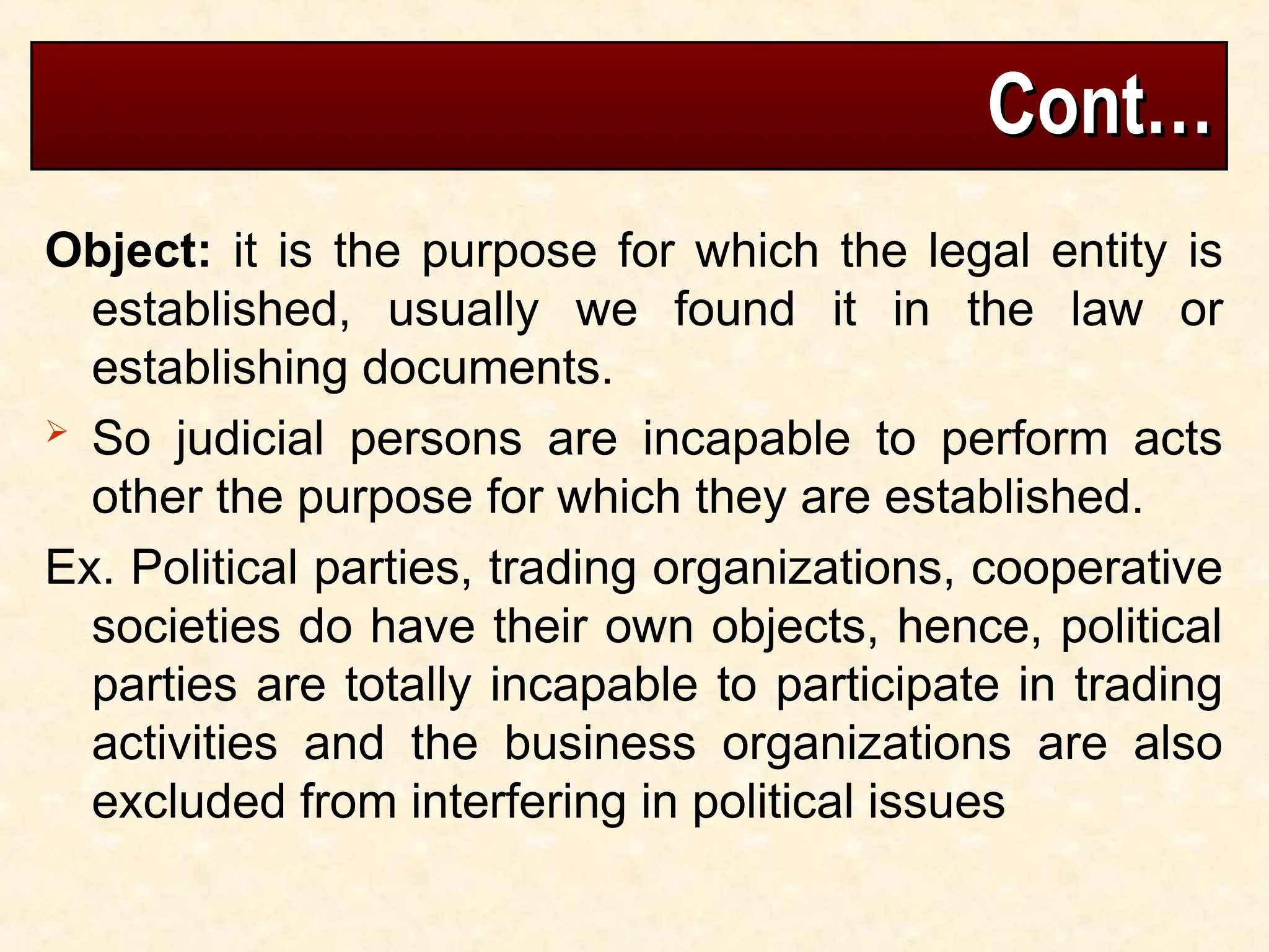 Cont…
Cont…
Object: it is the purpose for which the legal entity is
established, usually we found it in the law or
establishing documents.
 So judicial persons are incapable to perform acts
other the purpose for which they are established.
Ex. Political parties, trading organizations, cooperative
societies do have their own objects, hence, political
parties are totally incapable to participate in trading
activities and the business organizations are also
excluded from interfering in political issues
 