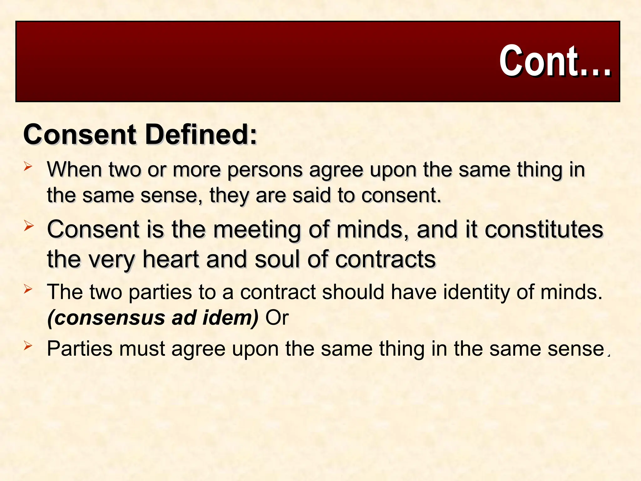 Cont…
Cont…
Consent Defined:
Consent Defined:
 When two or more persons agree upon the same thing in
When two or more persons agree upon the same thing in
the same sense, they are said to consent.
the same sense, they are said to consent.
 Consent is the meeting of minds, and it constitutes
Consent is the meeting of minds, and it constitutes
the very heart and soul of contracts
the very heart and soul of contracts
 The two parties to a contract should have identity of minds.
(consensus ad idem) Or
 Parties must agree upon the same thing in the same sense.
.
 