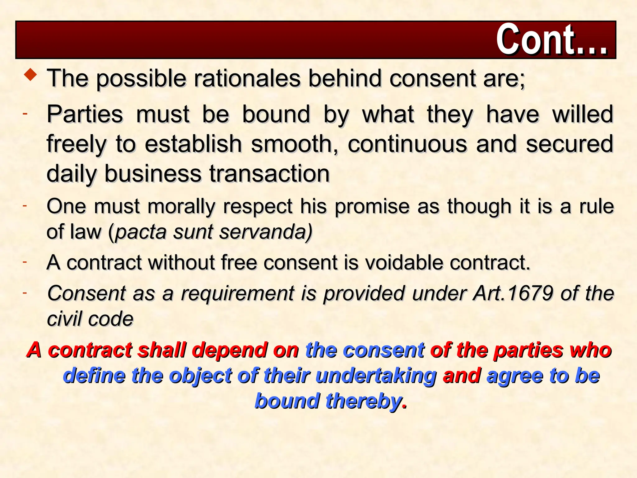 Cont…
Cont…
 The possible rationales behind consent are;
The possible rationales behind consent are;
- Parties must be bound by what they have willed
Parties must be bound by what they have willed
freely to establish smooth, continuous and secured
freely to establish smooth, continuous and secured
daily business transaction
daily business transaction
- One must morally respect his promise as though it is a rule
One must morally respect his promise as though it is a rule
of law (
of law (pacta sunt servanda)
pacta sunt servanda)
- A contract without free consent is voidable contract.
A contract without free consent is voidable contract.
- Consent as a requirement is provided under Art.1679 of the
Consent as a requirement is provided under Art.1679 of the
civil code
civil code
A contract shall depend on
A contract shall depend on the consent
the consent of the parties who
of the parties who
define the object of their undertaking
define the object of their undertaking and
and agree to be
agree to be
bound thereby
bound thereby.
.
 