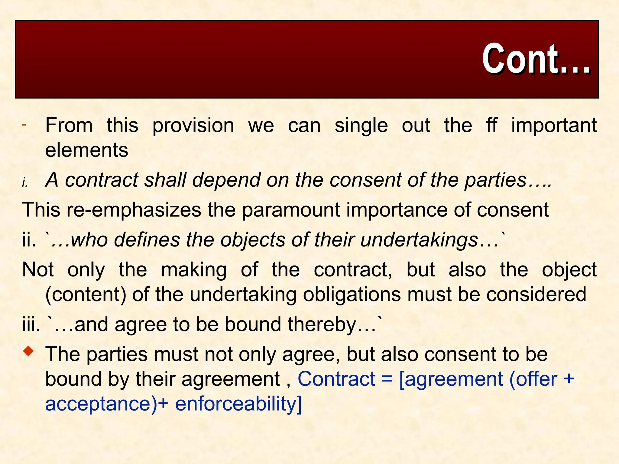 Cont…
Cont…
- From this provision we can single out the ff important
elements
i. A contract shall depend on the consent of the parties….
This re-emphasizes the paramount importance of consent
ii. `…who defines the objects of their undertakings…`
Not only the making of the contract, but also the object
(content) of the undertaking obligations must be considered
iii. `…and agree to be bound thereby…`
 The parties must not only agree, but also consent to be
bound by their agreement , Contract = [agreement (offer +
acceptance)+ enforceability]
 
