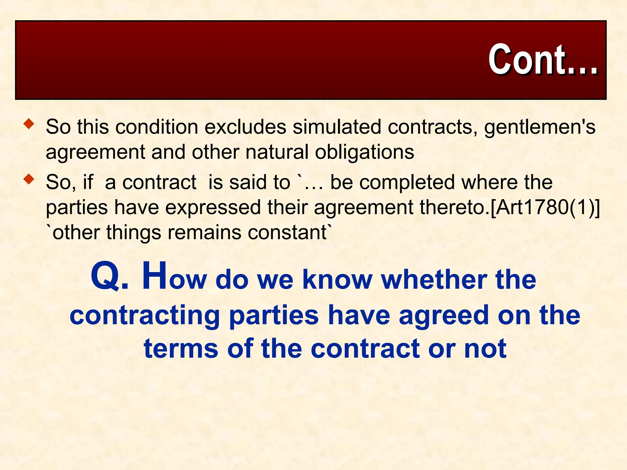 Cont…
Cont…
 So this condition excludes simulated contracts, gentlemen's
agreement and other natural obligations
 So, if a contract is said to `… be completed where the
parties have expressed their agreement thereto.[Art1780(1)]
`other things remains constant`
Q. How do we know whether the
contracting parties have agreed on the
terms of the contract or not
 