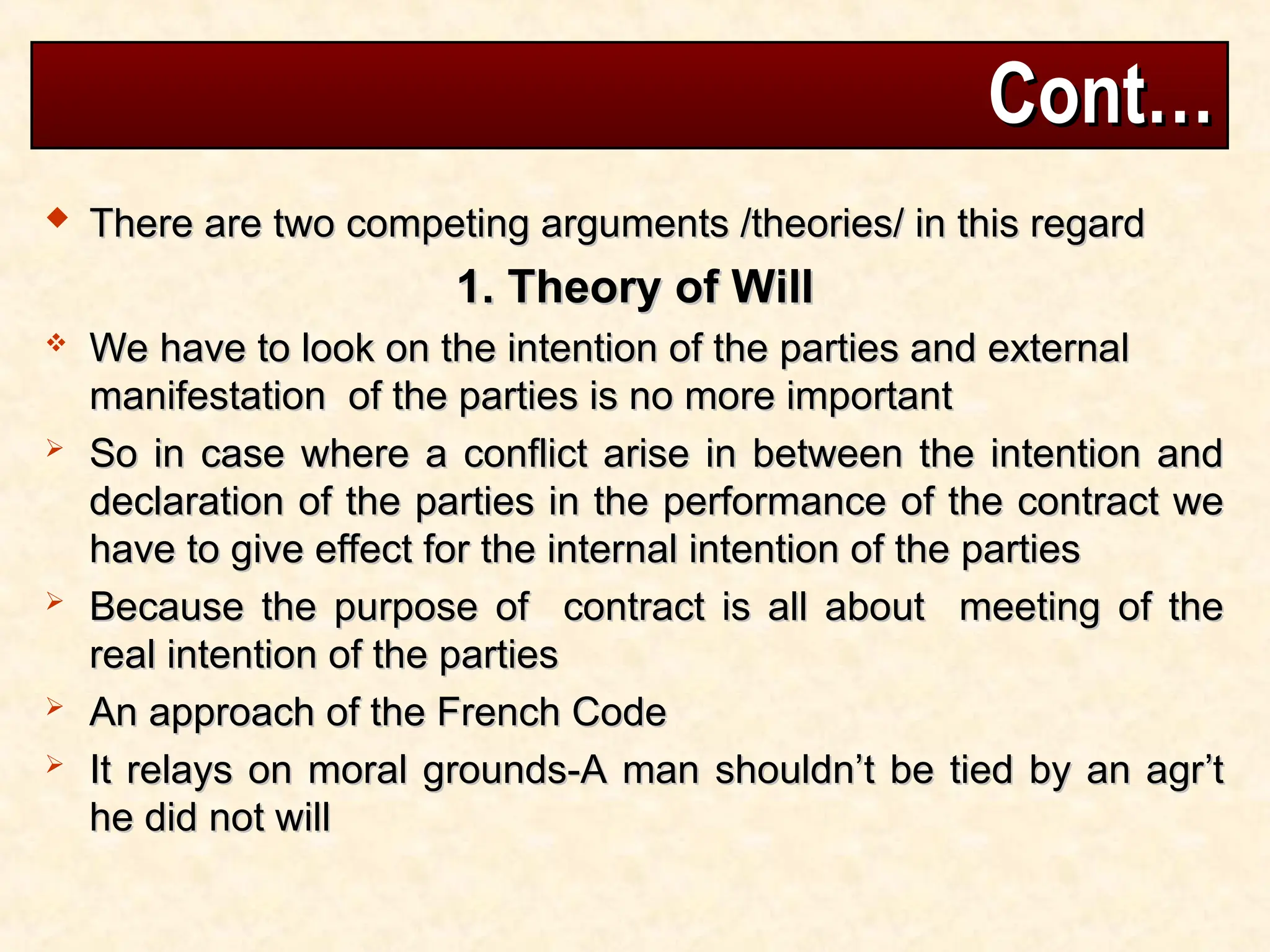 Cont…
Cont…
 There are two competing arguments /theories/ in this regard
There are two competing arguments /theories/ in this regard
1. Theory of Will
1. Theory of Will
 We have to look on the intention of the parties and external
We have to look on the intention of the parties and external
manifestation of the parties is no more important
manifestation of the parties is no more important
 So in case where a conflict arise in between the intention and
So in case where a conflict arise in between the intention and
declaration of the parties in the performance of the contract we
declaration of the parties in the performance of the contract we
have to give effect for the internal intention of the parties
have to give effect for the internal intention of the parties
 Because the purpose of contract is all about meeting of the
Because the purpose of contract is all about meeting of the
real intention of the parties
real intention of the parties
 An approach of the French Code
An approach of the French Code
 It relays on moral grounds-A man shouldn’t be tied by an agr’t
It relays on moral grounds-A man shouldn’t be tied by an agr’t
he did not will
he did not will
 
