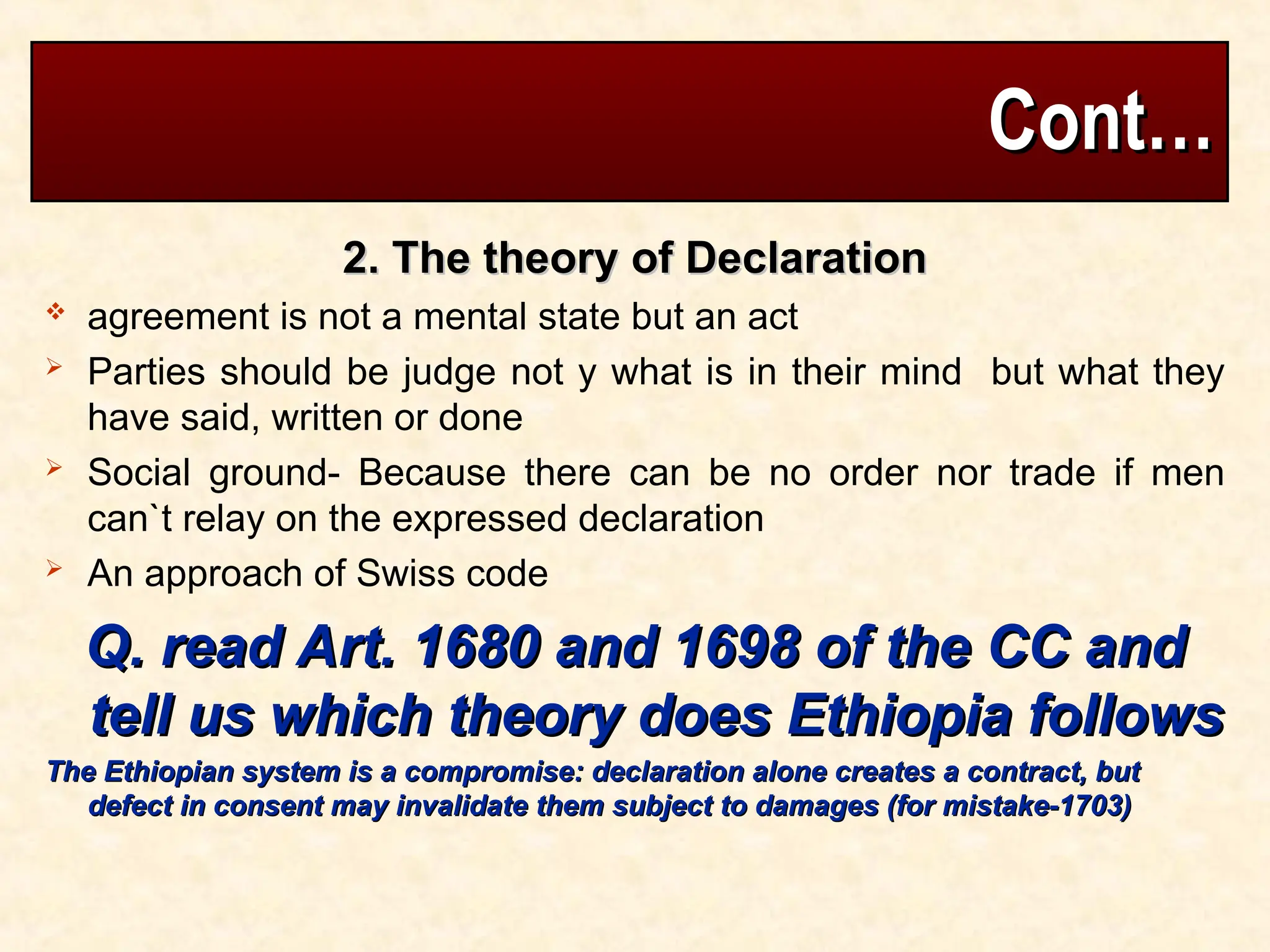 Cont…
Cont…
2. The theory of Declaration
2. The theory of Declaration
 agreement is not a mental state but an act
 Parties should be judge not y what is in their mind but what they
have said, written or done
 Social ground- Because there can be no order nor trade if men
can`t relay on the expressed declaration
 An approach of Swiss code
Q. read Art. 1680 and 1698 of the CC and
Q. read Art. 1680 and 1698 of the CC and
tell us which theory does Ethiopia follows
tell us which theory does Ethiopia follows
The Ethiopian system is a compromise: declaration alone creates a contract, but
The Ethiopian system is a compromise: declaration alone creates a contract, but
defect in consent may invalidate them subject to damages (for mistake-1703)
defect in consent may invalidate them subject to damages (for mistake-1703)
 