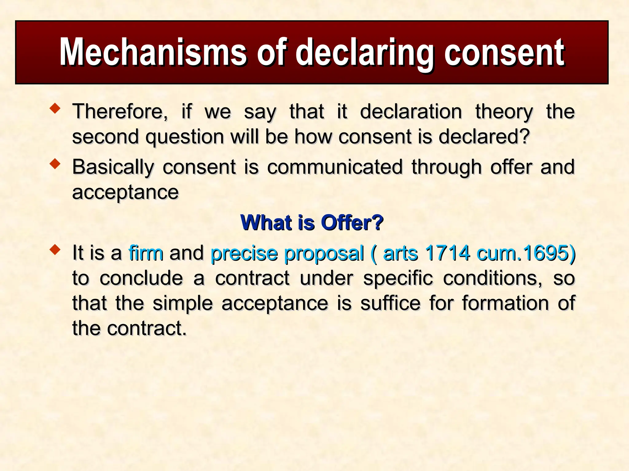 Mechanisms of declaring consent
Mechanisms of declaring consent
 Therefore, if we say that it declaration theory the
Therefore, if we say that it declaration theory the
second question will be how consent is declared?
second question will be how consent is declared?
 Basically consent is communicated through offer and
Basically consent is communicated through offer and
acceptance
acceptance
What is Offer?
What is Offer?
 It is a
It is a firm
firm and
and precise proposal ( arts 1714 cum.1695)
precise proposal ( arts 1714 cum.1695)
to conclude a contract under specific conditions, so
to conclude a contract under specific conditions, so
that the simple acceptance is suffice for formation of
that the simple acceptance is suffice for formation of
the contract.
the contract.
 