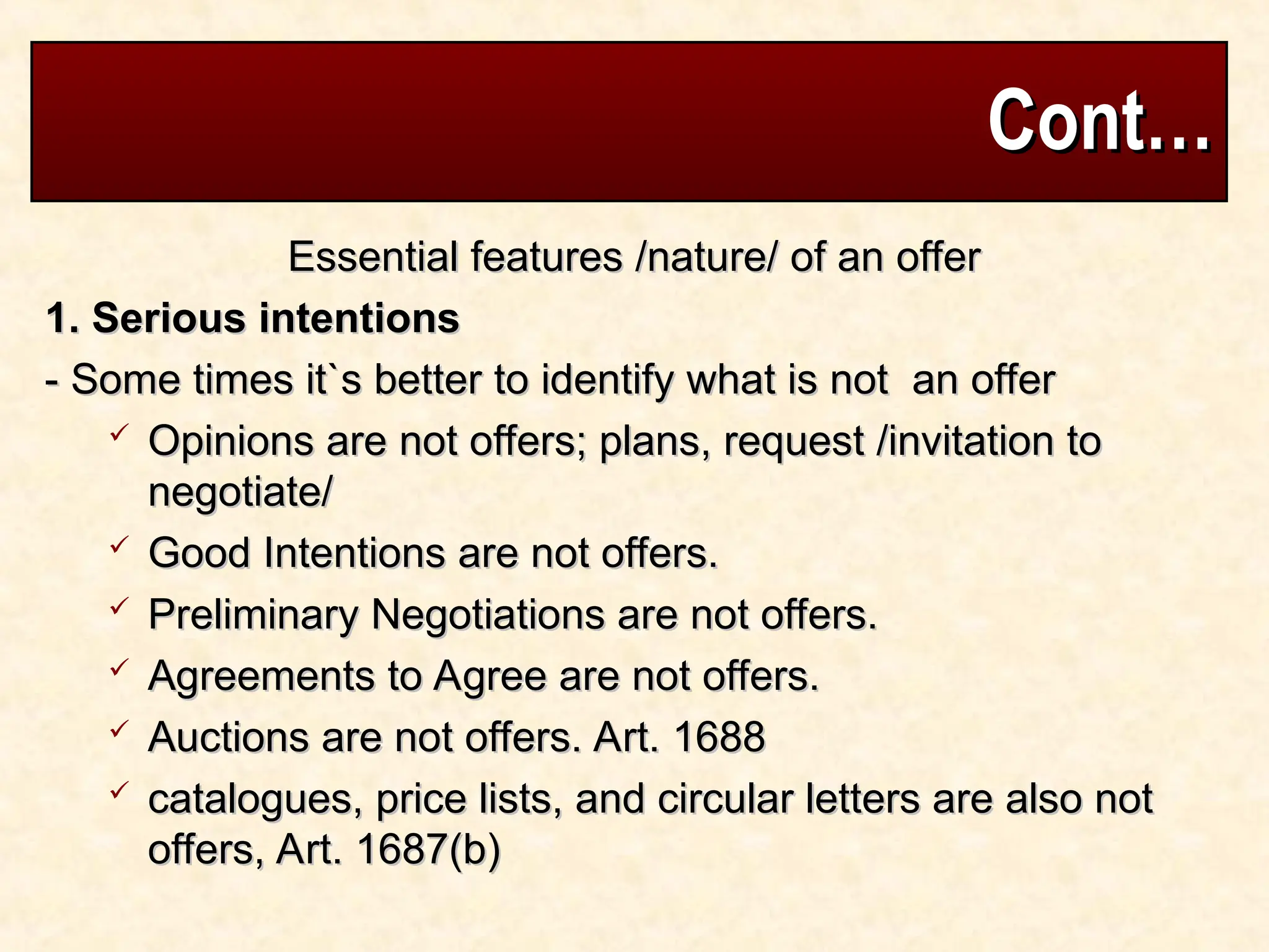 Cont…
Cont…
Essential features /nature/ of an offer
Essential features /nature/ of an offer
1. Serious intentions
1. Serious intentions
- Some times it`s better to identify what is not an offer
- Some times it`s better to identify what is not an offer
 Opinions are not offers; plans, request /invitation to
Opinions are not offers; plans, request /invitation to
negotiate/
negotiate/
 Good Intentions are not offers.
Good Intentions are not offers.
 Preliminary Negotiations are not offers.
Preliminary Negotiations are not offers.
 Agreements to Agree are not offers.
Agreements to Agree are not offers.
 Auctions are not offers. Art. 1688
Auctions are not offers. Art. 1688
 catalogues, price lists, and circular letters are also not
catalogues, price lists, and circular letters are also not
offers, Art. 1687(b)
offers, Art. 1687(b)
 