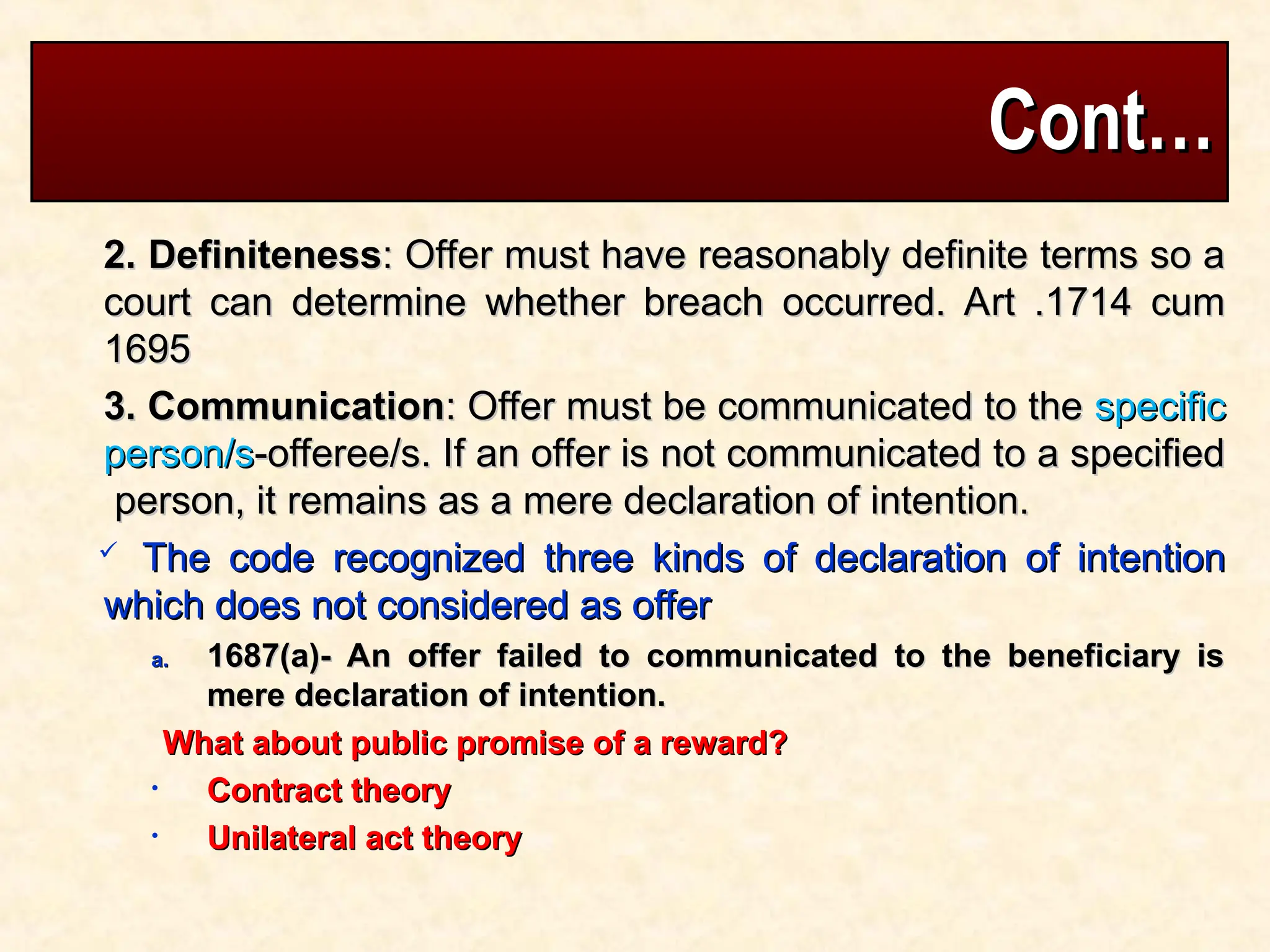 Cont…
Cont…
2. Definiteness
2. Definiteness: Offer must have reasonably definite terms so a
: Offer must have reasonably definite terms so a
court can determine whether breach occurred. Art .1714 cum
court can determine whether breach occurred. Art .1714 cum
1695
1695
3. Communication
3. Communication: Offer must be communicated to the
: Offer must be communicated to the specific
specific
person/s
person/s-offeree/s. If an offer is not communicated to a specified
-offeree/s. If an offer is not communicated to a specified
person, it remains as a mere declaration of intention.
person, it remains as a mere declaration of intention.
 The code recognized three kinds of declaration of intention
The code recognized three kinds of declaration of intention
which does not considered as offer
which does not considered as offer
a.
a. 1687(a)- An offer failed to communicated to the beneficiary is
1687(a)- An offer failed to communicated to the beneficiary is
mere declaration of intention.
mere declaration of intention.
What about public promise of a reward?
What about public promise of a reward?
• Contract theory
Contract theory
• Unilateral act theory
Unilateral act theory
 