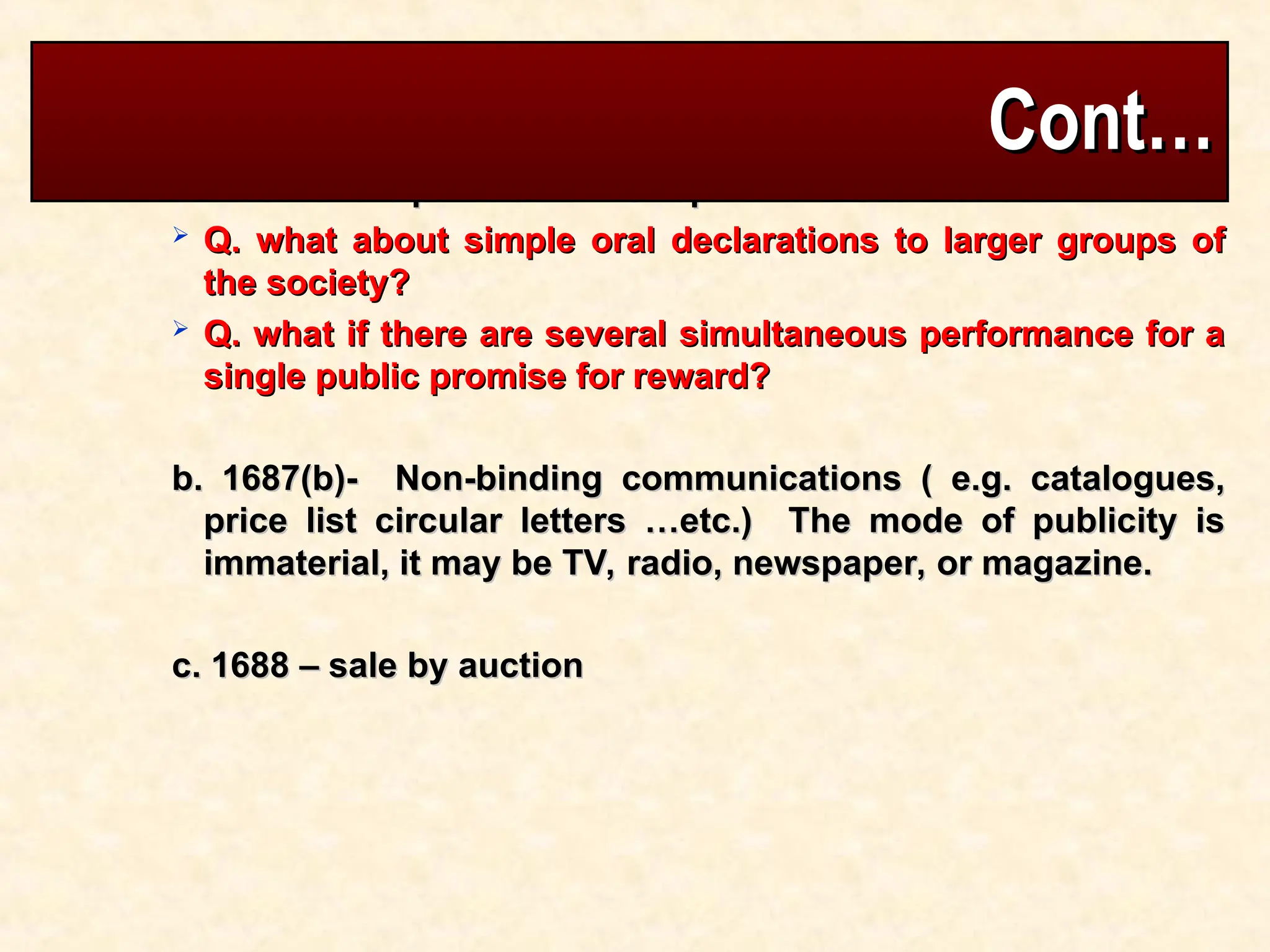  What is the position of Ethiopian law- see art 1689
What is the position of Ethiopian law- see art 1689
 Q. what about simple oral declarations to larger groups of
Q. what about simple oral declarations to larger groups of
the society?
the society?
 Q. what if there are several simultaneous performance for a
Q. what if there are several simultaneous performance for a
single public promise for reward?
single public promise for reward?
b. 1687(b)- Non-binding communications ( e.g. catalogues,
b. 1687(b)- Non-binding communications ( e.g. catalogues,
price list circular letters …etc.) The mode of publicity is
price list circular letters …etc.) The mode of publicity is
immaterial, it may be TV, radio, newspaper, or magazine.
immaterial, it may be TV, radio, newspaper, or magazine.
c. 1688 – sale by auction
c. 1688 – sale by auction
Cont…
Cont…
 