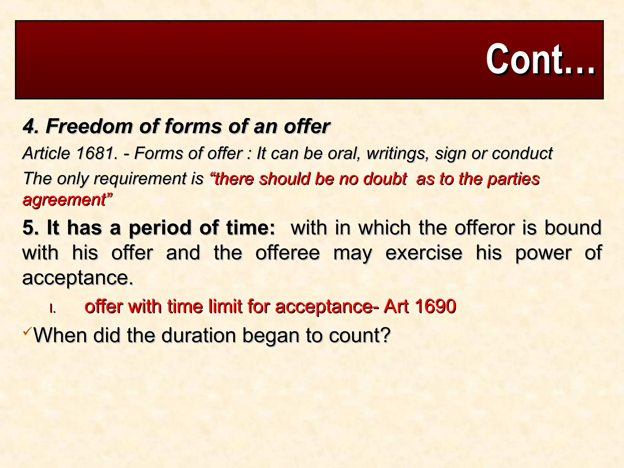 Cont…
Cont…
4. Freedom of forms of an offer
4. Freedom of forms of an offer
Article 1681. - Forms of offer : It can be oral, writings, sign or conduct
Article 1681. - Forms of offer : It can be oral, writings, sign or conduct
The only requirement is
The only requirement is “there should be no doubt as to the parties
“there should be no doubt as to the parties
agreement”
agreement”
5. It has a period of time:
5. It has a period of time: with in which the offeror is bound
with in which the offeror is bound
with his offer and the offeree may exercise his power of
with his offer and the offeree may exercise his power of
acceptance.
acceptance.
I.
I. offer with time limit for acceptance- Art 1690
offer with time limit for acceptance- Art 1690
When did the duration began to count?
When did the duration began to count?
 