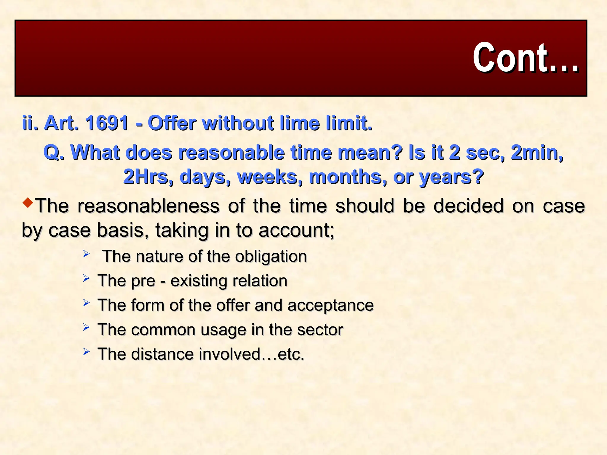 Cont…
Cont…
ii. Art. 1691 - Offer without lime limit.
ii. Art. 1691 - Offer without lime limit.
Q. What does reasonable time mean? Is it 2 sec, 2min,
Q. What does reasonable time mean? Is it 2 sec, 2min,
2Hrs, days, weeks, months, or years?
2Hrs, days, weeks, months, or years?
The reasonableness of the time should be decided on case
The reasonableness of the time should be decided on case
by case basis, taking in to account;
by case basis, taking in to account;
 The nature of the obligation
The nature of the obligation
 The pre - existing relation
The pre - existing relation
 The form of the offer and acceptance
The form of the offer and acceptance
 The common usage in the sector
The common usage in the sector
 The distance involved…etc.
The distance involved…etc.
 