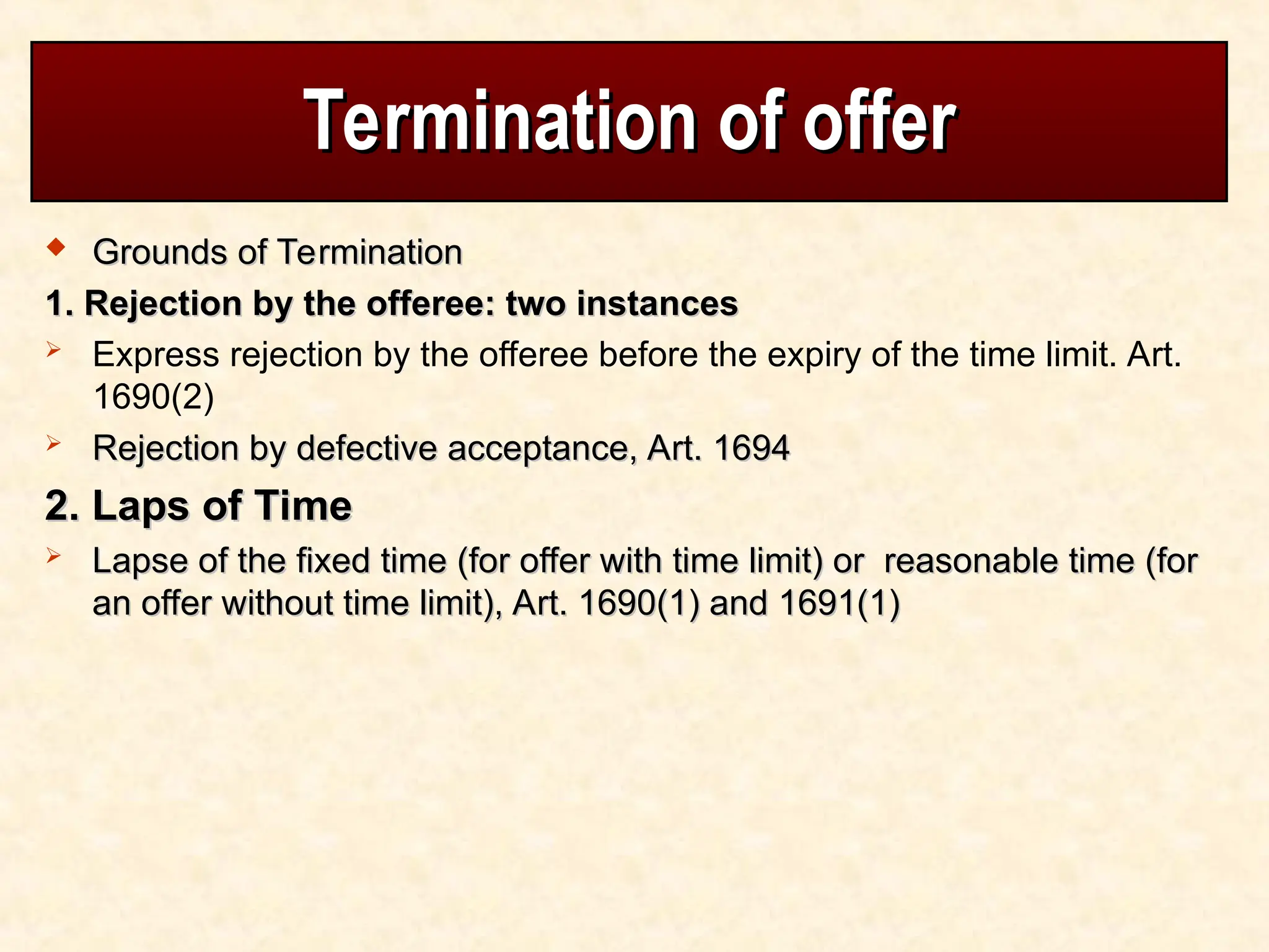 Termination of offer
Termination of offer
 Grounds of Termination
Grounds of Termination
1. Rejection by the offeree: two instances
1. Rejection by the offeree: two instances
 Express rejection by the offeree before the expiry of the time limit. Art.
1690(2)
 Rejection by defective acceptance, Art. 1694
Rejection by defective acceptance, Art. 1694
2. Laps of Time
2. Laps of Time
 Lapse of the fixed time (for offer with time limit) or reasonable time (for
Lapse of the fixed time (for offer with time limit) or reasonable time (for
an offer without time limit), Art. 1690(1) and 1691(1)
an offer without time limit), Art. 1690(1) and 1691(1)
 