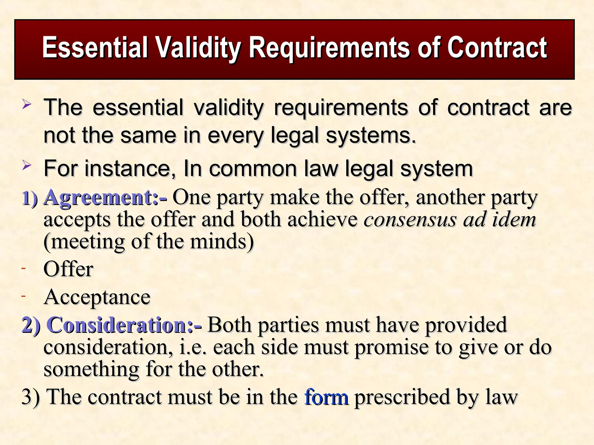 Essential Validity Requirements of Contract
Essential Validity Requirements of Contract
 The essential validity requirements of contract are
The essential validity requirements of contract are
not the same in every legal systems.
not the same in every legal systems.
 For instance, In common law legal system
For instance, In common law legal system
1)
1) Agreement:-
Agreement:- One party make the offer, another party
One party make the offer, another party
accepts the offer and both achieve
accepts the offer and both achieve consensus ad idem
consensus ad idem
(meeting of the minds)
(meeting of the minds)
- Offer
Offer
- Acceptance
Acceptance
2) Consideration:-
2) Consideration:- Both parties must have provided
Both parties must have provided
consideration, i.e. each side must promise to give or do
consideration, i.e. each side must promise to give or do
something for the other.
something for the other.
3) The contract must be in the
3) The contract must be in the form
form prescribed by law
prescribed by law
 