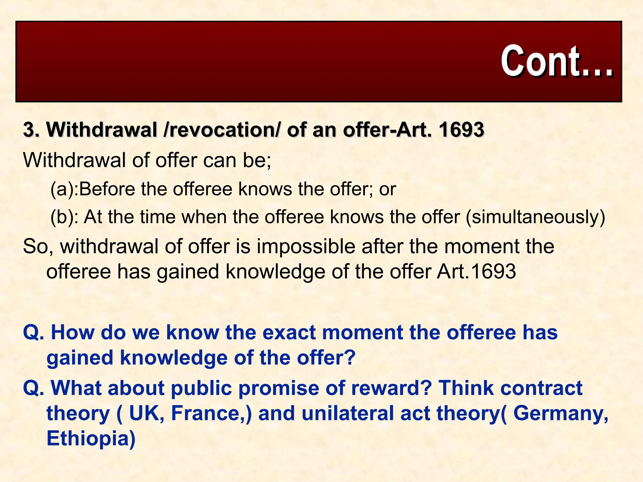 Cont…
Cont…
3. Withdrawal /revocation/ of an offer-Art. 1693
3. Withdrawal /revocation/ of an offer-Art. 1693
Withdrawal of offer can be;
(a):Before the offeree knows the offer; or
(b): At the time when the offeree knows the offer (simultaneously)
So, withdrawal of offer is impossible after the moment the
offeree has gained knowledge of the offer Art.1693
Q. How do we know the exact moment the offeree has
gained knowledge of the offer?
Q. What about public promise of reward? Think contract
theory ( UK, France,) and unilateral act theory( Germany,
Ethiopia)
 