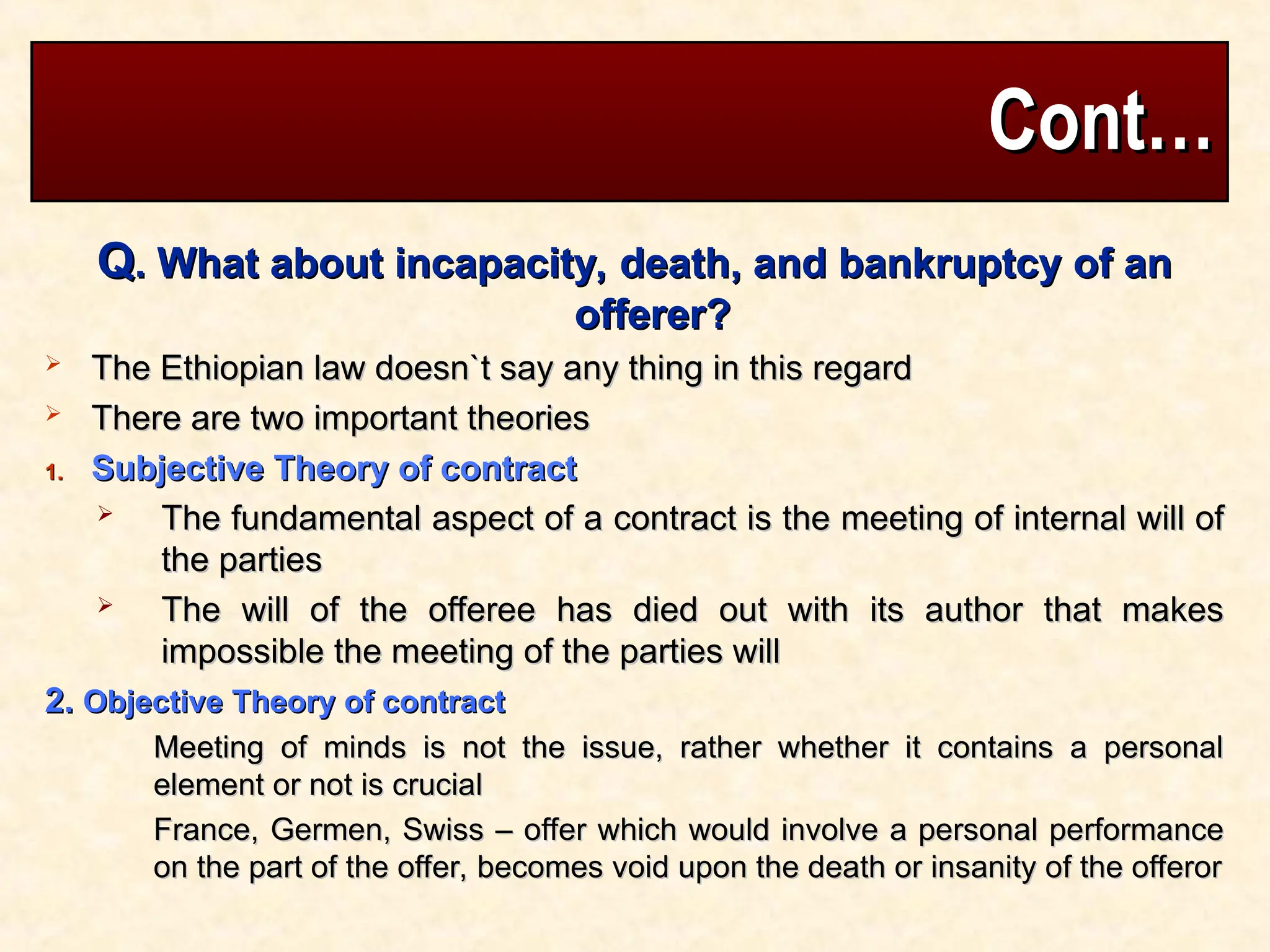Cont…
Cont…
Q
Q. What about incapacity, death, and bankruptcy of an
. What about incapacity, death, and bankruptcy of an
offerer?
offerer?
 The Ethiopian law doesn`t say any thing in this regard
The Ethiopian law doesn`t say any thing in this regard
 There are two important theories
There are two important theories
1.
1. Subjective Theory of contract
Subjective Theory of contract
 The fundamental aspect of a contract is the meeting of internal will of
The fundamental aspect of a contract is the meeting of internal will of
the parties
the parties
 The will of the offeree has died out with its author that makes
The will of the offeree has died out with its author that makes
impossible the meeting of the parties will
impossible the meeting of the parties will
2.
2. Objective Theory of contract
Objective Theory of contract
Meeting of minds is not the issue, rather whether it contains a personal
Meeting of minds is not the issue, rather whether it contains a personal
element or not is crucial
element or not is crucial
France, Germen, Swiss – offer which would involve a personal performance
France, Germen, Swiss – offer which would involve a personal performance
on the part of the offer, becomes void upon the death or insanity of the offeror
on the part of the offer, becomes void upon the death or insanity of the offeror
 