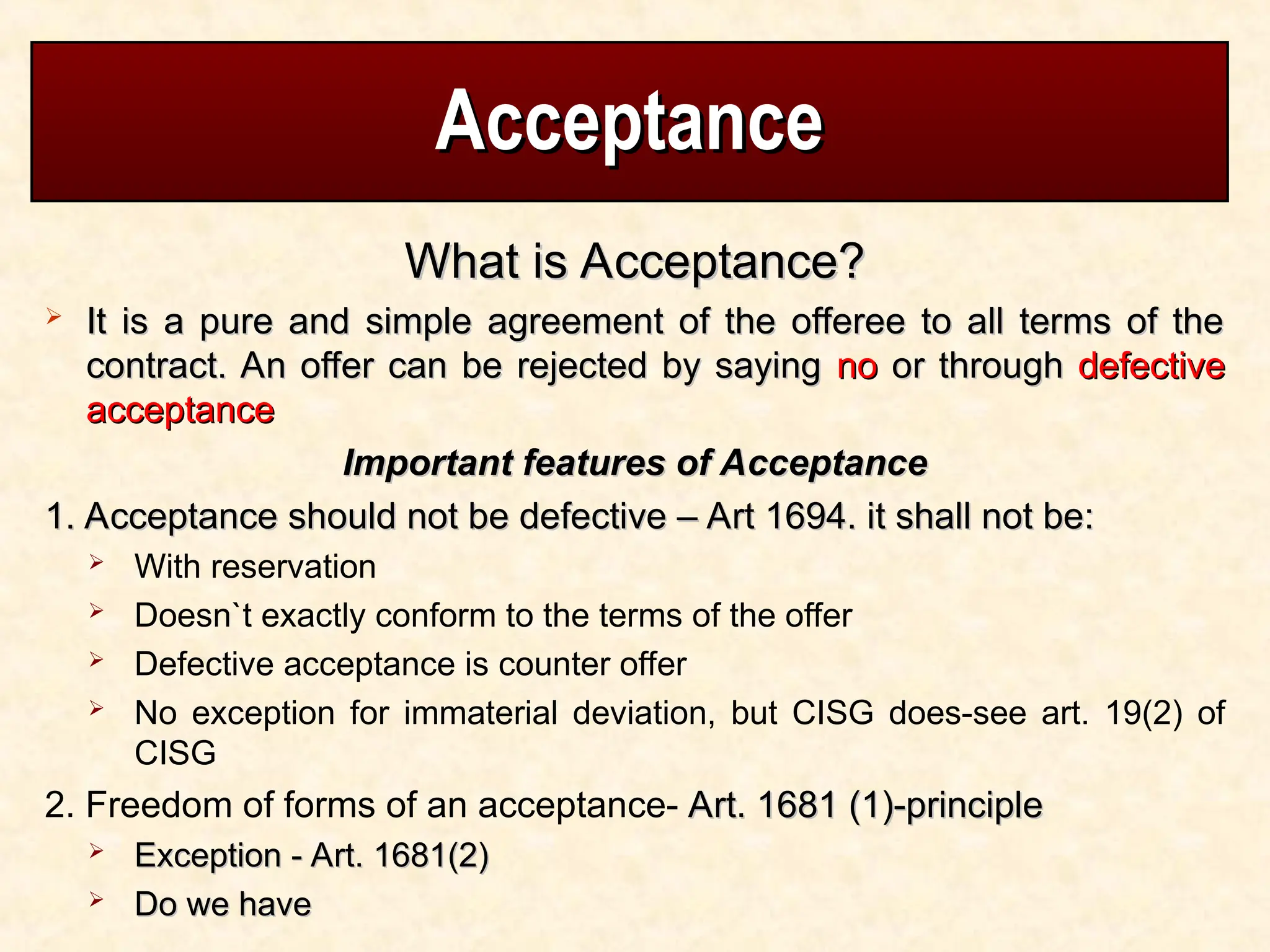 Acceptance
Acceptance
What is Acceptance?
What is Acceptance?
 It is a pure and simple agreement of the offeree to all terms of the
It is a pure and simple agreement of the offeree to all terms of the
contract. An offer can be rejected by saying
contract. An offer can be rejected by saying no
no or through
or through defective
defective
acceptance
acceptance
Important features of Acceptance
Important features of Acceptance
1. Acceptance should not be defective – Art 1694. it shall not be:
1. Acceptance should not be defective – Art 1694. it shall not be:
 With reservation
 Doesn`t exactly conform to the terms of the offer
 Defective acceptance is counter offer
 No exception for immaterial deviation, but CISG does-see art. 19(2) of
CISG
2. Freedom of forms of an acceptance- Art. 1681 (1)-principle
Art. 1681 (1)-principle
 Exception - Art. 1681(2)
Exception - Art. 1681(2)
 Do we have
Do we have
 