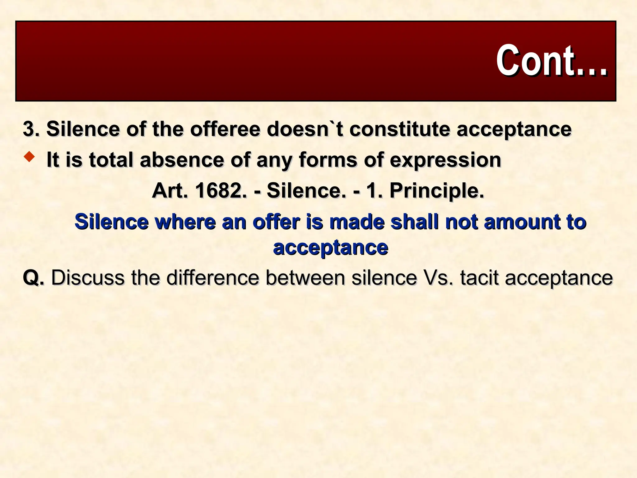 Cont…
Cont…
3. Silence of the offeree doesn`t constitute acceptance
3. Silence of the offeree doesn`t constitute acceptance
 It is total absence of any forms of expression
It is total absence of any forms of expression
Art. 1682. - Silence. - 1. Principle.
Art. 1682. - Silence. - 1. Principle.
Silence where an offer is made shall not amount to
Silence where an offer is made shall not amount to
acceptance
acceptance
Q.
Q. Discuss the difference between silence Vs. tacit acceptance
Discuss the difference between silence Vs. tacit acceptance
 