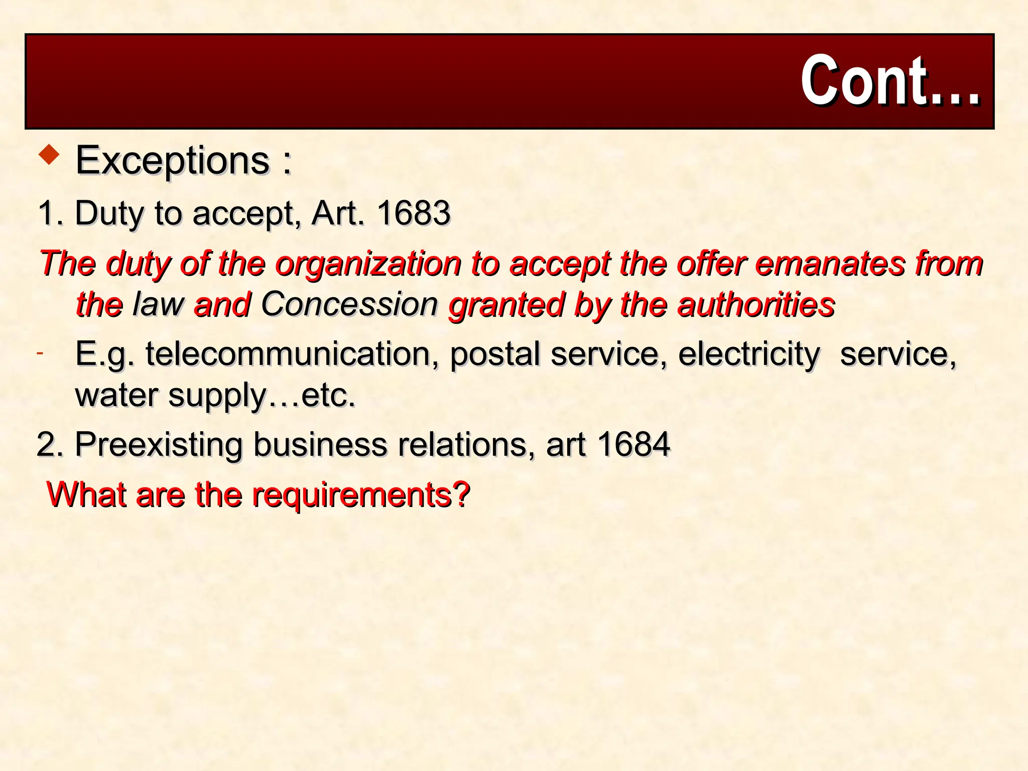 Cont…
Cont…
 Exceptions :
Exceptions :
1. Duty to accept, Art. 1683
1. Duty to accept, Art. 1683
The duty of the organization to accept the offer emanates from
The duty of the organization to accept the offer emanates from
the
the law
law and
and Concession
Concession granted by the authorities
granted by the authorities
- E.g. telecommunication, postal service, electricity service,
E.g. telecommunication, postal service, electricity service,
water supply…etc.
water supply…etc.
2. Preexisting business relations, art 1684
2. Preexisting business relations, art 1684
What are the requirements?
What are the requirements?
 