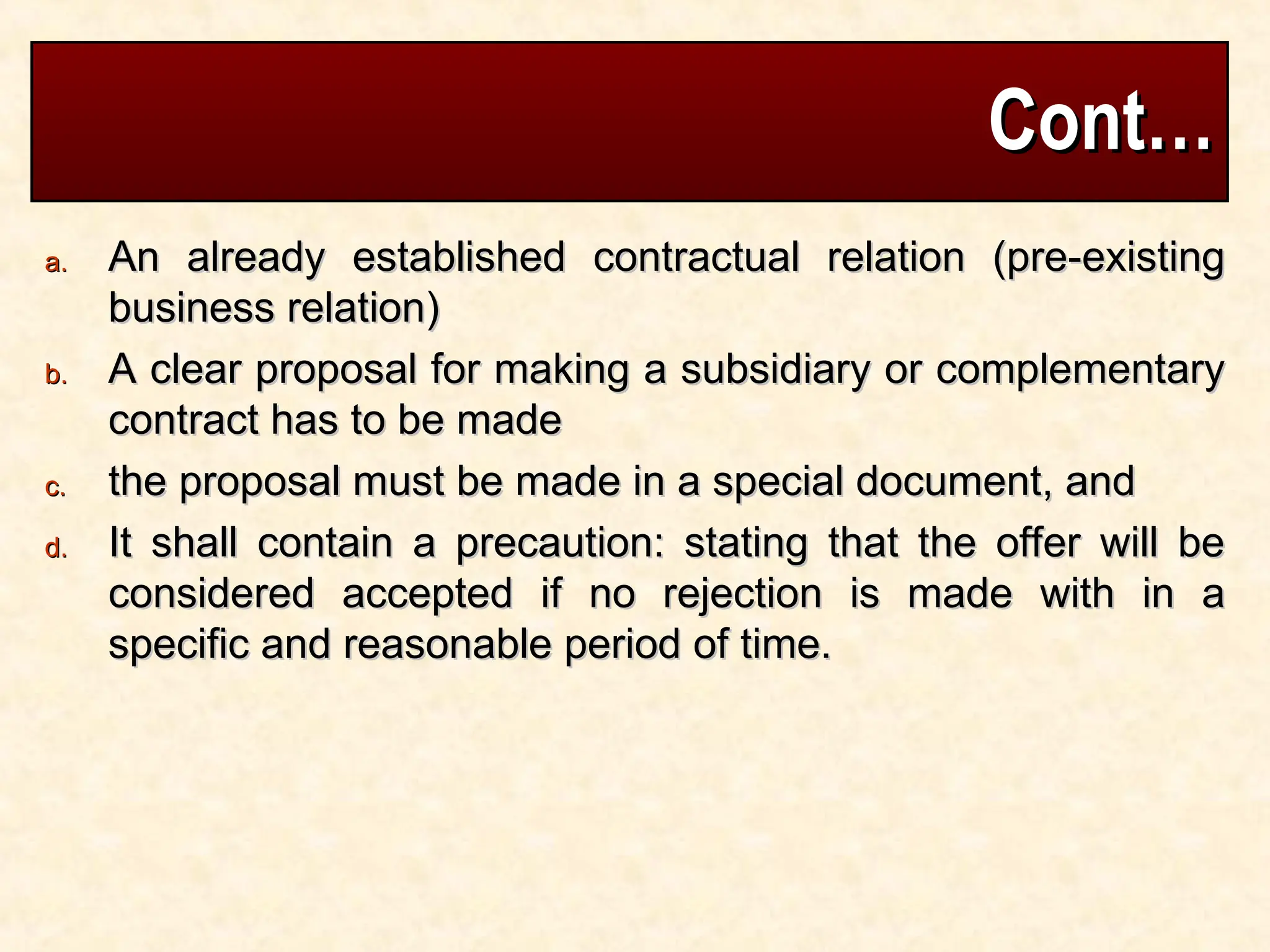 Cont…
Cont…
a.
a. An already established contractual relation (pre-existing
An already established contractual relation (pre-existing
business relation)
business relation)
b.
b. A clear proposal for making a subsidiary or complementary
A clear proposal for making a subsidiary or complementary
contract has to be made
contract has to be made
c.
c. the proposal must be made in a special document, and
the proposal must be made in a special document, and
d.
d. It shall contain a precaution: stating that the offer will be
It shall contain a precaution: stating that the offer will be
considered accepted if no rejection is made with in a
considered accepted if no rejection is made with in a
specific and reasonable period of time.
specific and reasonable period of time.
 