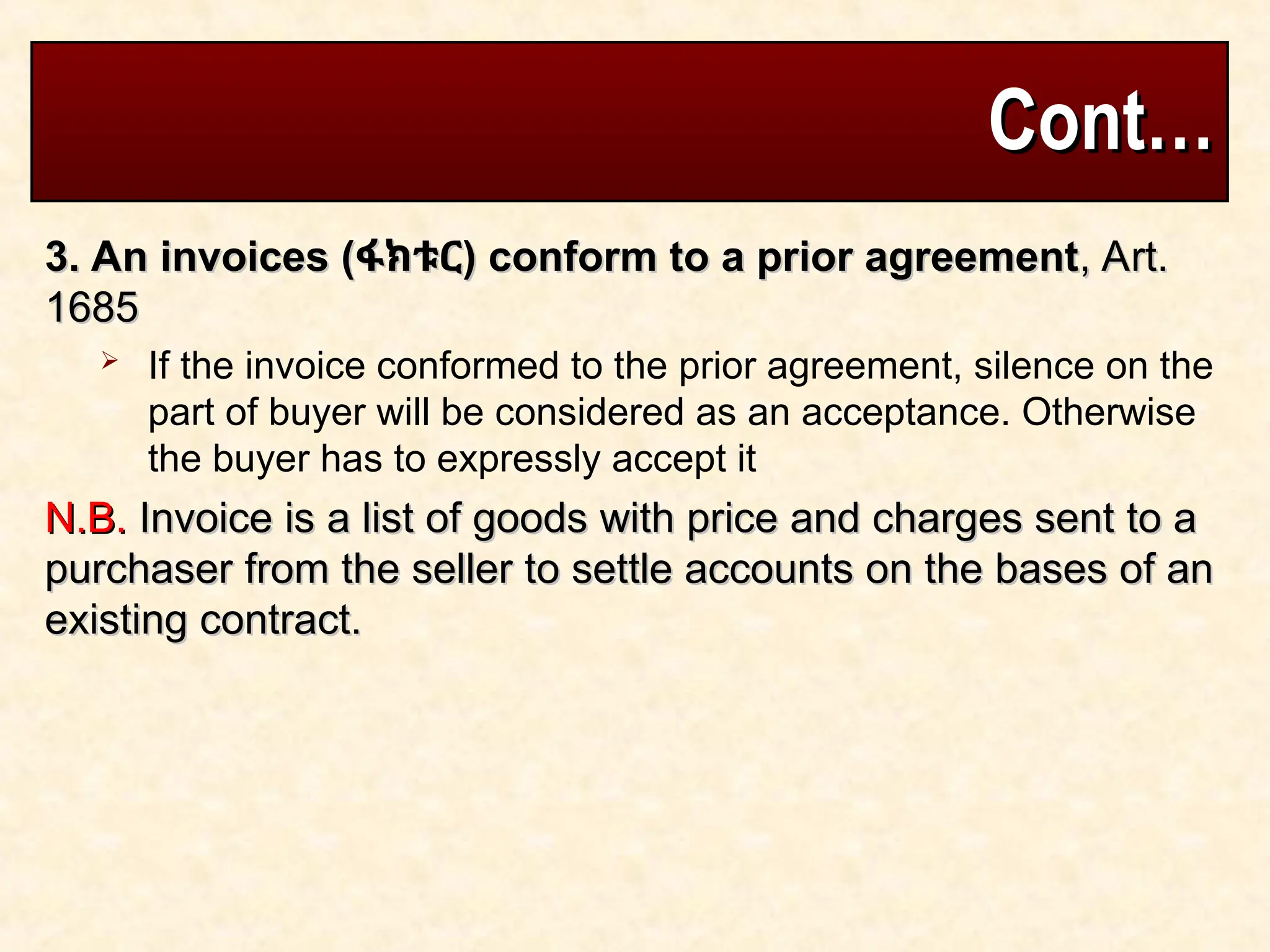 Cont…
Cont…
3. An invoices (
3. An invoices (ፋክቱር
ፋክቱር) conform to a prior agreement
) conform to a prior agreement, Art.
, Art.
1685
1685
 If the invoice conformed to the prior agreement, silence on the
part of buyer will be considered as an acceptance. Otherwise
the buyer has to expressly accept it
N.B.
N.B. Invoice is a list of goods with price and charges sent to a
Invoice is a list of goods with price and charges sent to a
purchaser from the seller to settle accounts on the bases of an
purchaser from the seller to settle accounts on the bases of an
existing contract.
existing contract.
 