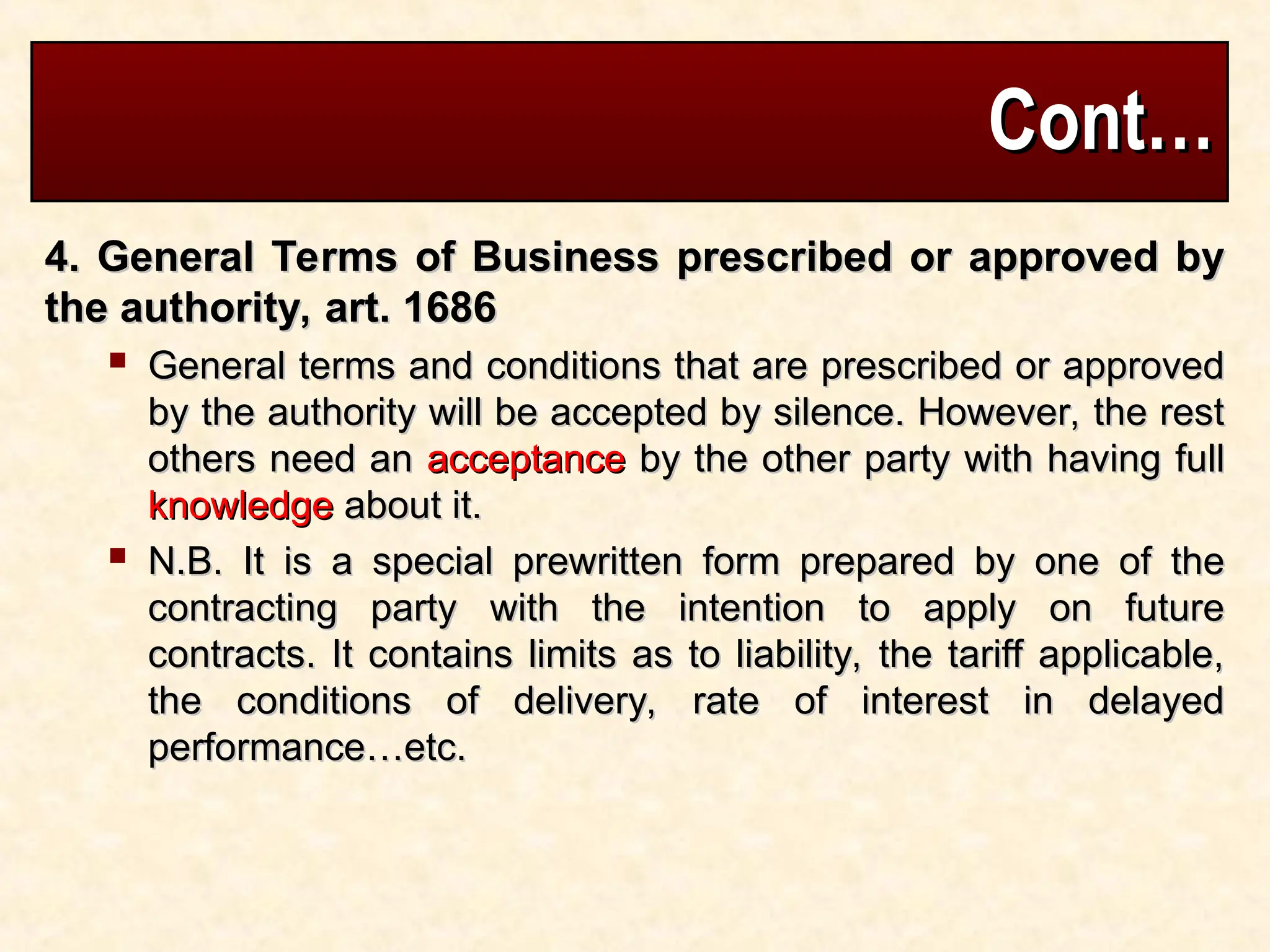 Cont…
Cont…
4. General Terms of Business prescribed or approved by
4. General Terms of Business prescribed or approved by
the authority, art. 1686
the authority, art. 1686
 General terms and conditions that are prescribed or approved
General terms and conditions that are prescribed or approved
by the authority will be accepted by silence. However, the rest
by the authority will be accepted by silence. However, the rest
others need an
others need an acceptance
acceptance by the other party with having full
by the other party with having full
knowledge
knowledge about it.
about it.
 N.B. It is a special prewritten form prepared by one of the
N.B. It is a special prewritten form prepared by one of the
contracting party with the intention to apply on future
contracting party with the intention to apply on future
contracts. It contains limits as to liability, the tariff applicable,
contracts. It contains limits as to liability, the tariff applicable,
the conditions of delivery, rate of interest in delayed
the conditions of delivery, rate of interest in delayed
performance…etc.
performance…etc.
 