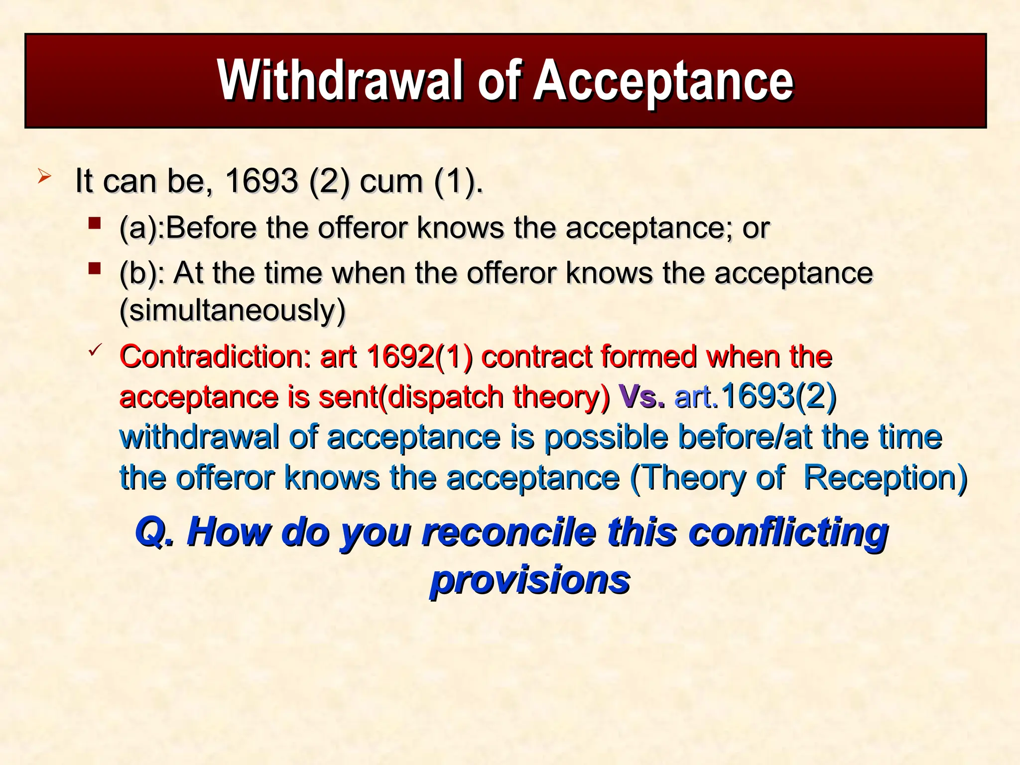 Withdrawal of Acceptance
Withdrawal of Acceptance
 It can be, 1693 (2) cum (1).
It can be, 1693 (2) cum (1).
 (a):Before the offeror knows the acceptance; or
(a):Before the offeror knows the acceptance; or
 (b): At the time when the offeror knows the acceptance
(b): At the time when the offeror knows the acceptance
(simultaneously)
(simultaneously)
 Contradiction: art 1692(1) contract formed when the
Contradiction: art 1692(1) contract formed when the
acceptance is sent(dispatch theory)
acceptance is sent(dispatch theory) Vs.
Vs. art.
art.1693(2)
1693(2)
withdrawal of acceptance is possible before/at the time
withdrawal of acceptance is possible before/at the time
the offeror knows the acceptance (Theory of Reception)
the offeror knows the acceptance (Theory of Reception)
Q. How do you reconcile this conflicting
Q. How do you reconcile this conflicting
provisions
provisions
 
