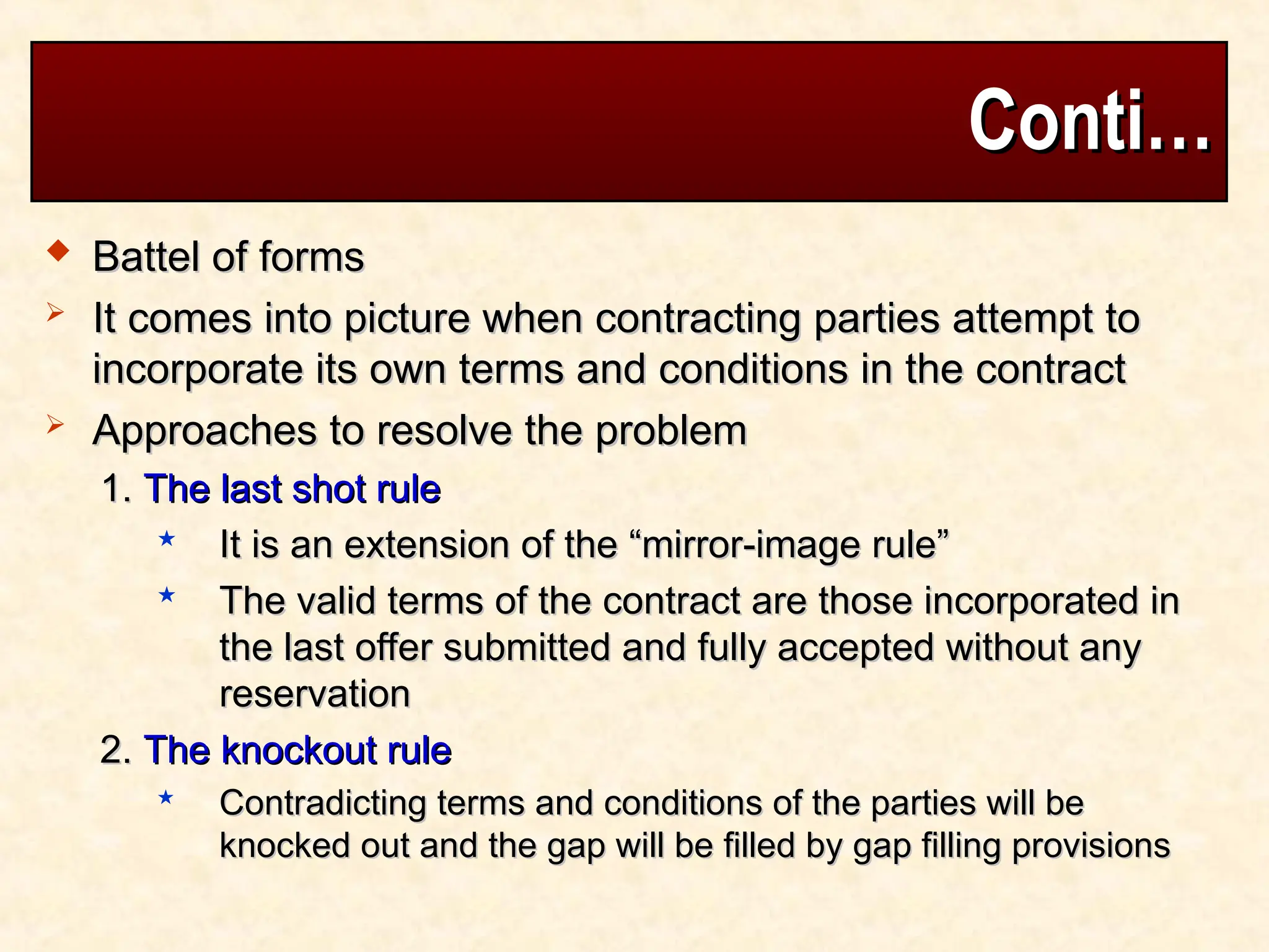 Conti…
Conti…
 Battel of forms
Battel of forms
 It comes into picture when contracting parties attempt to
It comes into picture when contracting parties attempt to
incorporate its own terms and conditions in the contract
incorporate its own terms and conditions in the contract
 Approaches to resolve the problem
Approaches to resolve the problem
1.
1. The last shot rule
The last shot rule
 It is an extension of the “mirror-image rule”
It is an extension of the “mirror-image rule”
 The valid terms of the contract are those incorporated in
The valid terms of the contract are those incorporated in
the last offer submitted and fully accepted without any
the last offer submitted and fully accepted without any
reservation
reservation
2.
2. The knockout rule
The knockout rule
 Contradicting terms and conditions of the parties will be
Contradicting terms and conditions of the parties will be
knocked out and the gap will be filled by gap filling provisions
knocked out and the gap will be filled by gap filling provisions
 
