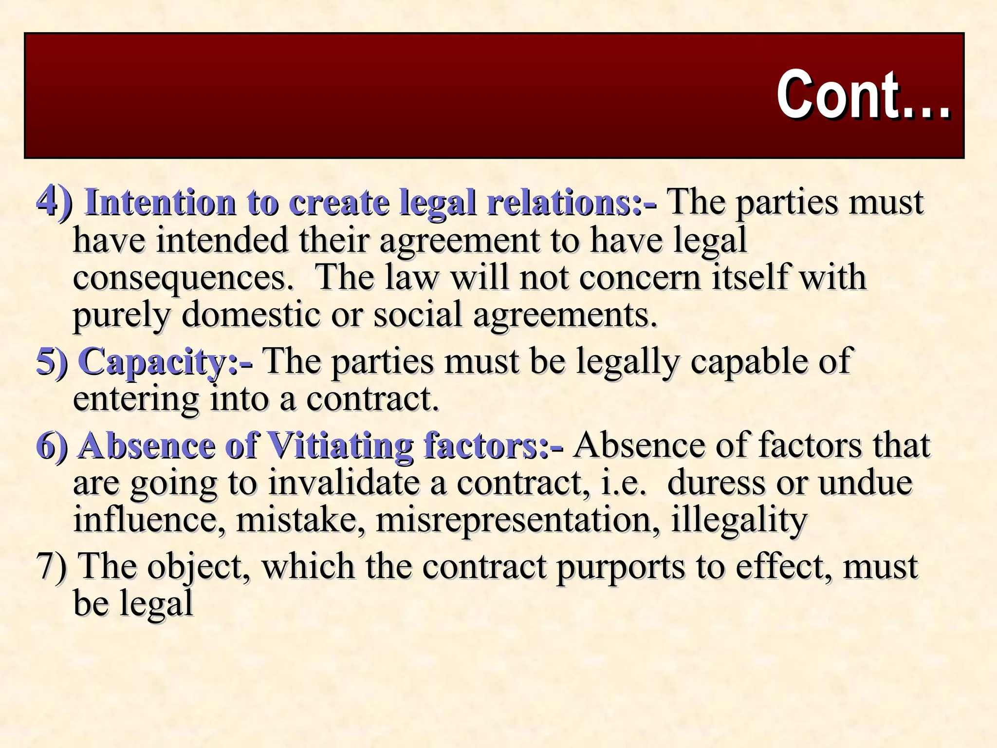 Cont…
Cont…
4)
4) Intention to create legal relations:-
Intention to create legal relations:- The parties must
The parties must
have intended their agreement to have legal
have intended their agreement to have legal
consequences. The law will not concern itself with
consequences. The law will not concern itself with
purely domestic or social agreements.
purely domestic or social agreements.
5) Capacity:-
5) Capacity:- The parties must be legally capable of
The parties must be legally capable of
entering into a contract.
entering into a contract.
6) Absence of Vitiating factors:-
6) Absence of Vitiating factors:- Absence of factors that
Absence of factors that
are going to invalidate a contract, i.e. duress or undue
are going to invalidate a contract, i.e. duress or undue
influence, mistake, misrepresentation, illegality
influence, mistake, misrepresentation, illegality
7) The object, which the contract purports to effect, must
7) The object, which the contract purports to effect, must
be legal
be legal
 