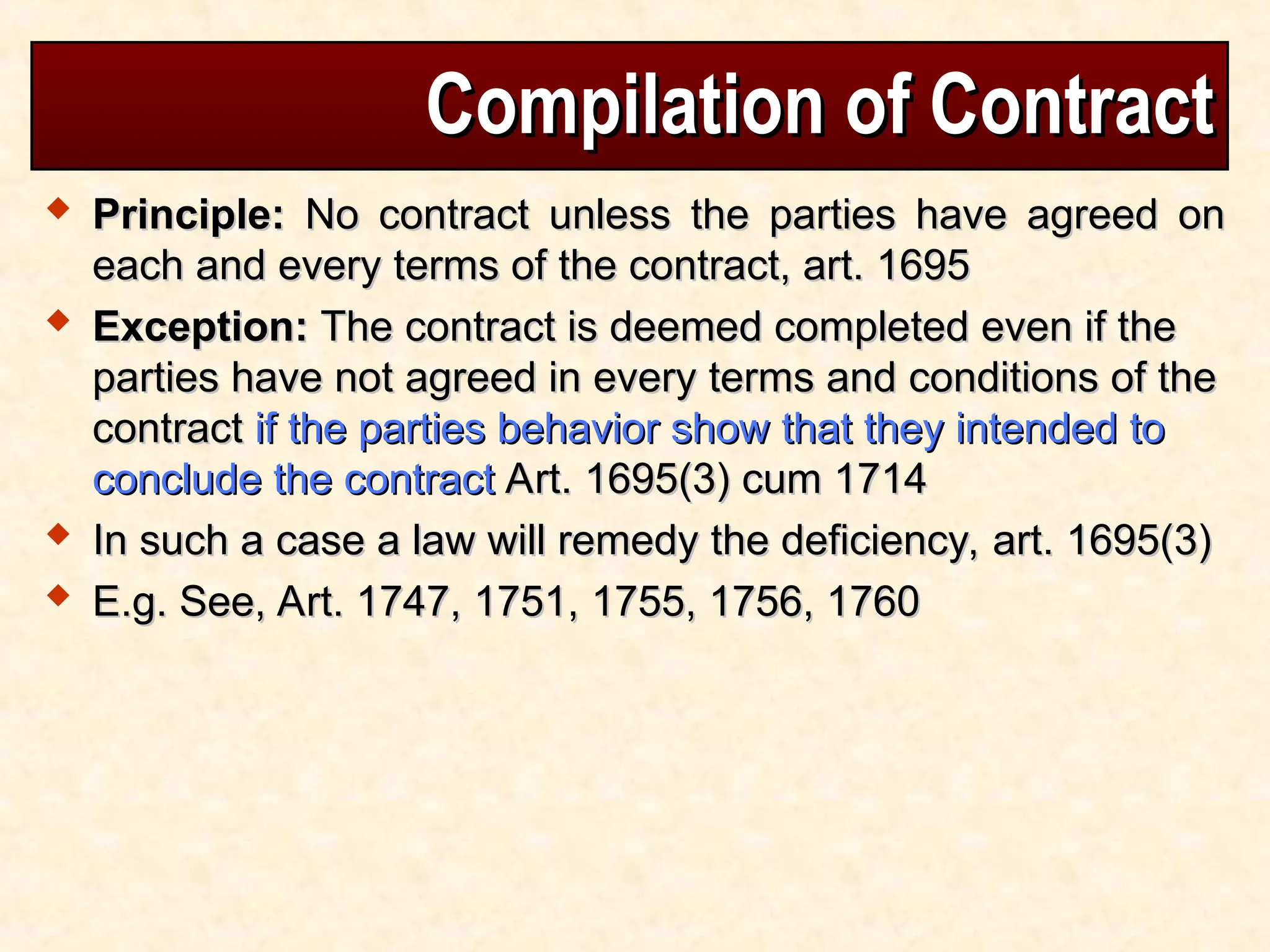 Compilation of Contract
Compilation of Contract
 Principle:
Principle: No contract unless the parties have agreed on
No contract unless the parties have agreed on
each and every terms of the contract, art. 1695
each and every terms of the contract, art. 1695
 Exception:
Exception: The contract is deemed completed even if the
The contract is deemed completed even if the
parties have not agreed in every terms and conditions of the
parties have not agreed in every terms and conditions of the
contract
contract if the parties behavior show that they intended to
if the parties behavior show that they intended to
conclude the contract
conclude the contract Art. 1695(3) cum 1714
Art. 1695(3) cum 1714
 In such a case a law will remedy the deficiency, art. 1695(3)
In such a case a law will remedy the deficiency, art. 1695(3)
 E.g. See, Art. 1747, 1751, 1755, 1756, 1760
E.g. See, Art. 1747, 1751, 1755, 1756, 1760
 