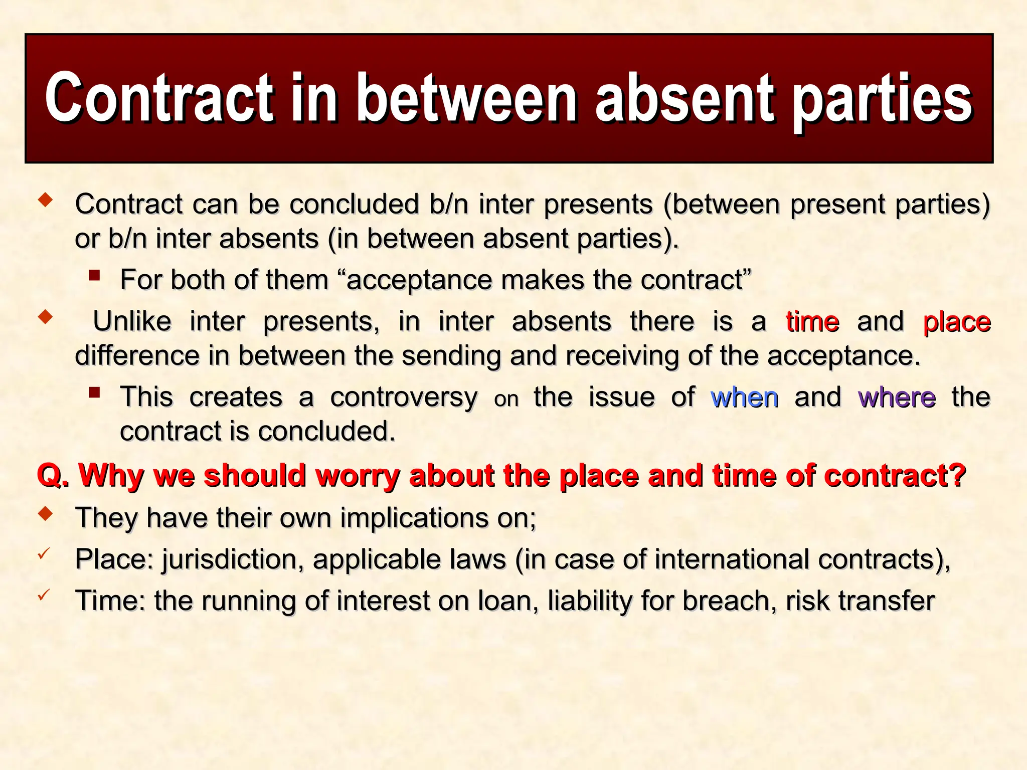 Contract in between absent parties
Contract in between absent parties
 Contract can be concluded b/n inter presents (between present parties)
Contract can be concluded b/n inter presents (between present parties)
or b/n inter absents (in between absent parties).
or b/n inter absents (in between absent parties).
 For both of them “acceptance makes the contract”
For both of them “acceptance makes the contract”
 Unlike inter presents, in inter absents there is a
Unlike inter presents, in inter absents there is a time
time and
and place
place
difference in between the sending and receiving of the acceptance.
difference in between the sending and receiving of the acceptance.
 This creates a controversy
This creates a controversy on
on the issue of
the issue of when
when and
and where
where the
the
contract is concluded.
contract is concluded.
Q. Why we should worry about the place and time of contract?
Q. Why we should worry about the place and time of contract?
 They have their own implications on;
They have their own implications on;
 Place: jurisdiction, applicable laws (in case of international contracts),
Place: jurisdiction, applicable laws (in case of international contracts),
 Time: the running of interest on loan, liability for breach, risk transfer
Time: the running of interest on loan, liability for breach, risk transfer
 