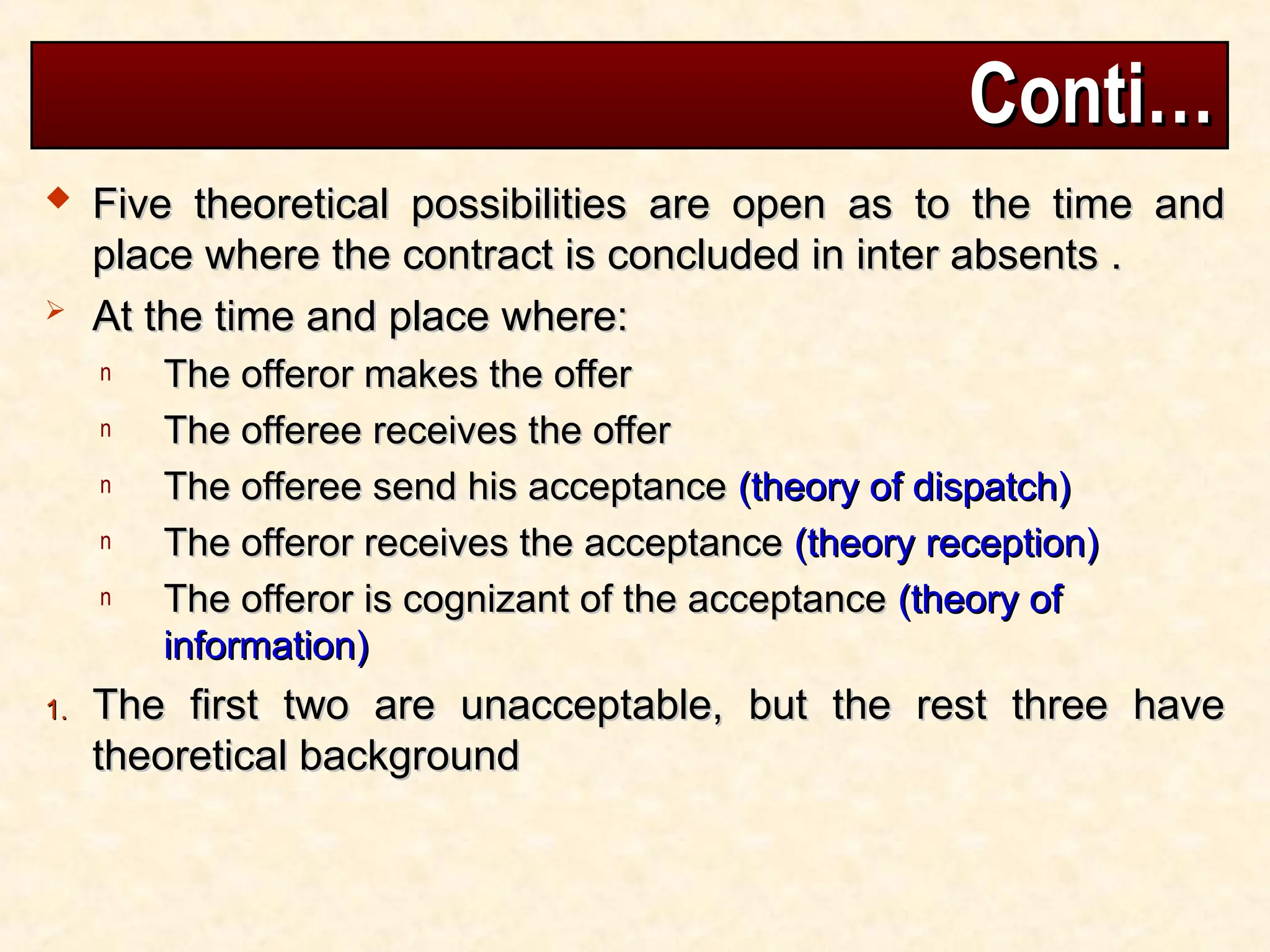 Conti…
Conti…
 Five theoretical possibilities are open as to the time and
Five theoretical possibilities are open as to the time and
place where the contract is concluded in inter absents .
place where the contract is concluded in inter absents .
 At the time and place where:
At the time and place where:
n The offeror makes the offer
The offeror makes the offer
n The offeree receives the offer
The offeree receives the offer
n The offeree send his acceptance
The offeree send his acceptance (theory of dispatch)
(theory of dispatch)
n The offeror receives the acceptance
The offeror receives the acceptance (theory reception)
(theory reception)
n The offeror is cognizant of the acceptance
The offeror is cognizant of the acceptance (theory of
(theory of
information)
information)
1.
1. The first two are unacceptable, but the rest three have
The first two are unacceptable, but the rest three have
theoretical background
theoretical background
 