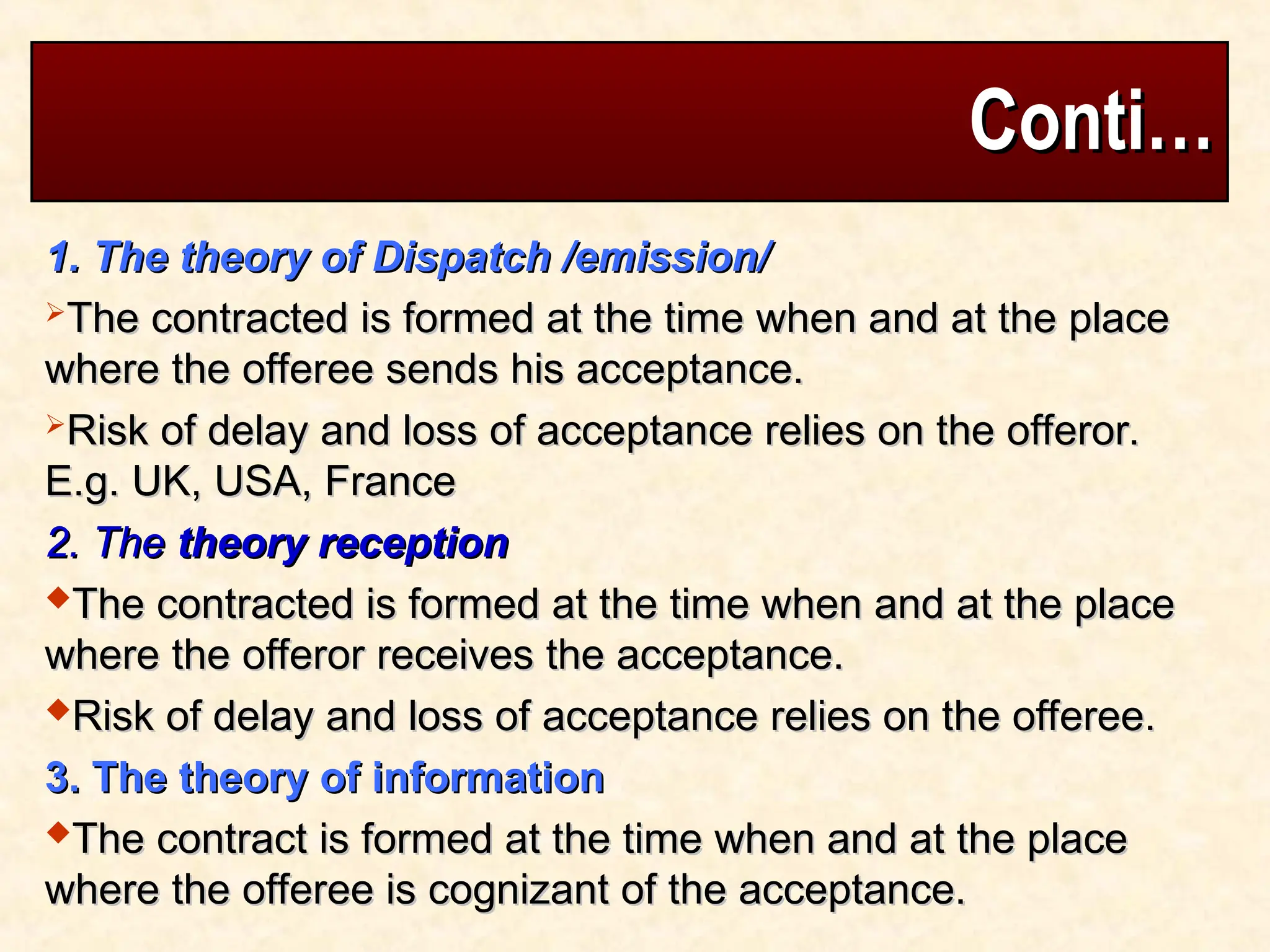Conti…
Conti…
1. The theory of Dispatch /emission/
1. The theory of Dispatch /emission/
The contracted is formed at the time when and at the place
The contracted is formed at the time when and at the place
where the offeree sends his acceptance.
where the offeree sends his acceptance.
Risk of delay and loss of acceptance relies on the offeror.
Risk of delay and loss of acceptance relies on the offeror.
E.g. UK, USA, France
E.g. UK, USA, France
2. The
2. The theory reception
theory reception
The contracted is formed at the time when and at the place
The contracted is formed at the time when and at the place
where the offeror receives the acceptance.
where the offeror receives the acceptance.
Risk of delay and loss of acceptance relies on the offeree.
Risk of delay and loss of acceptance relies on the offeree.
3. The theory of information
3. The theory of information
The contract is formed at the time when and at the place
The contract is formed at the time when and at the place
where the offeree is cognizant of the acceptance.
where the offeree is cognizant of the acceptance.
 