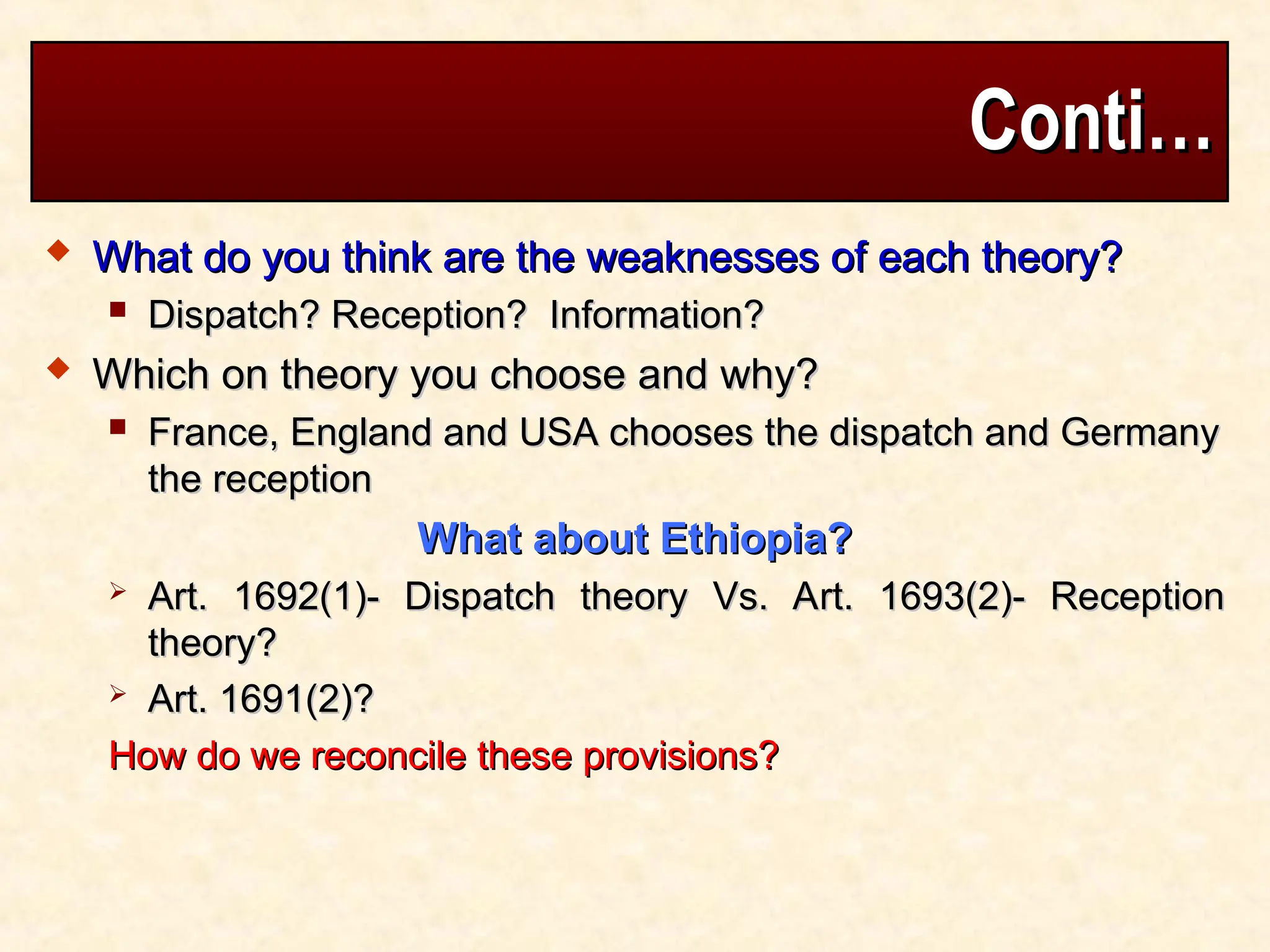 Conti…
Conti…
 What do you think are the weaknesses of each theory?
What do you think are the weaknesses of each theory?
 Dispatch? Reception? Information?
Dispatch? Reception? Information?
 Which on theory you choose and why?
Which on theory you choose and why?
 France, England and USA chooses the dispatch and Germany
France, England and USA chooses the dispatch and Germany
the reception
the reception
What about Ethiopia?
What about Ethiopia?
 Art. 1692(1)- Dispatch theory Vs. Art. 1693(2)- Reception
Art. 1692(1)- Dispatch theory Vs. Art. 1693(2)- Reception
theory?
theory?
 Art. 1691(2)?
Art. 1691(2)?
How do we reconcile these provisions?
How do we reconcile these provisions?
 