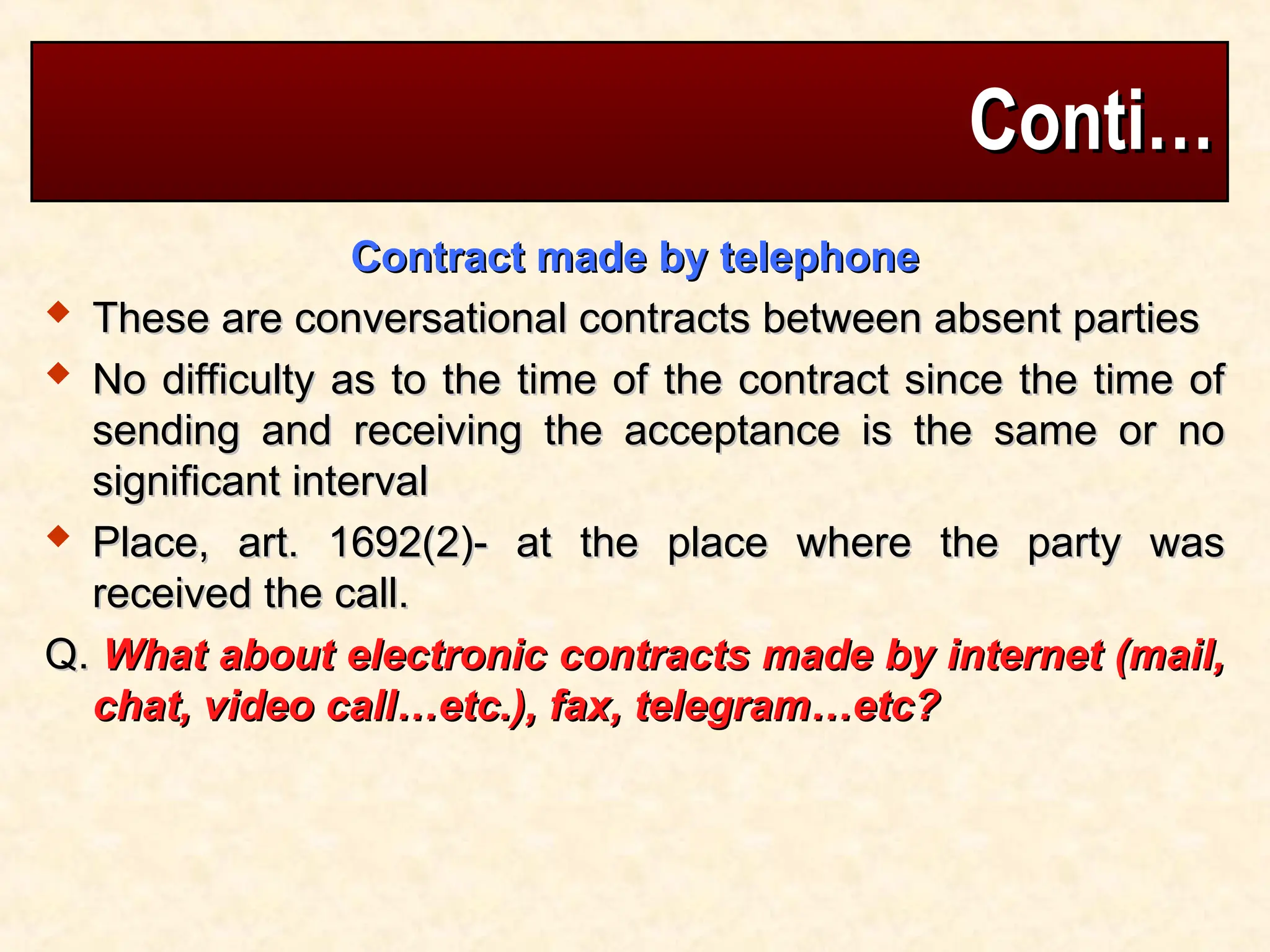 Conti…
Conti…
Contract made by telephone
Contract made by telephone
 These are conversational contracts between absent parties
These are conversational contracts between absent parties
 No difficulty as to the time of the contract since the time of
No difficulty as to the time of the contract since the time of
sending and receiving the acceptance is the same or no
sending and receiving the acceptance is the same or no
significant interval
significant interval
 Place, art. 1692(2)- at the place where the party was
Place, art. 1692(2)- at the place where the party was
received the call.
received the call.
Q.
Q. What about electronic contracts made by internet (mail,
What about electronic contracts made by internet (mail,
chat, video call…etc.), fax, telegram…etc?
chat, video call…etc.), fax, telegram…etc?
 