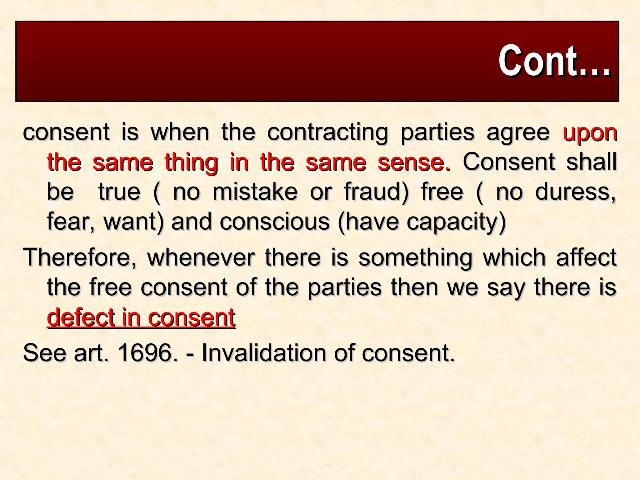 Cont…
Cont…
consent is when the contracting parties agree
consent is when the contracting parties agree upon
upon
the same thing in the same sense.
the same thing in the same sense. Consent shall
Consent shall
be true ( no mistake or fraud) free ( no duress,
be true ( no mistake or fraud) free ( no duress,
fear, want) and conscious (have capacity)
fear, want) and conscious (have capacity)
Therefore, whenever there is something which affect
Therefore, whenever there is something which affect
the free consent of the parties then we say there is
the free consent of the parties then we say there is
defect in consent
defect in consent
See art. 1696. - Invalidation of consent.
See art. 1696. - Invalidation of consent.
 