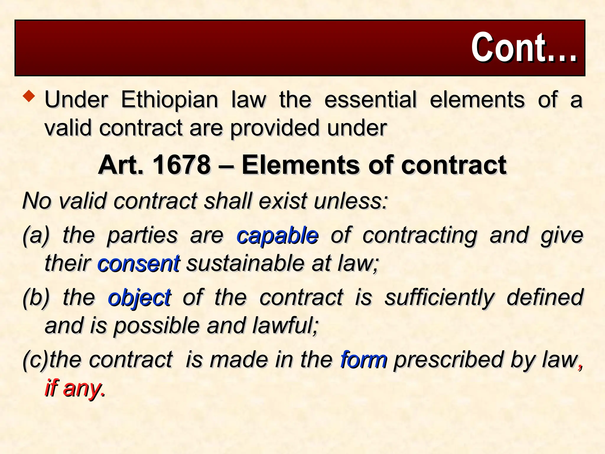 Cont…
Cont…
 Under Ethiopian law the essential elements of a
Under Ethiopian law the essential elements of a
valid contract are provided under
valid contract are provided under
Art. 1678 – Elements of contract
Art. 1678 – Elements of contract
No valid contract shall exist unless:
No valid contract shall exist unless:
(a) the parties are
(a) the parties are capable
capable of contracting and give
of contracting and give
their
their consent
consent sustainable at law;
sustainable at law;
(b) the
(b) the object
object of the contract is sufficiently defined
of the contract is sufficiently defined
and is possible and lawful;
and is possible and lawful;
(c)the contract is made in the
(c)the contract is made in the form
form prescribed by law
prescribed by law,
,
if any.
if any.
 