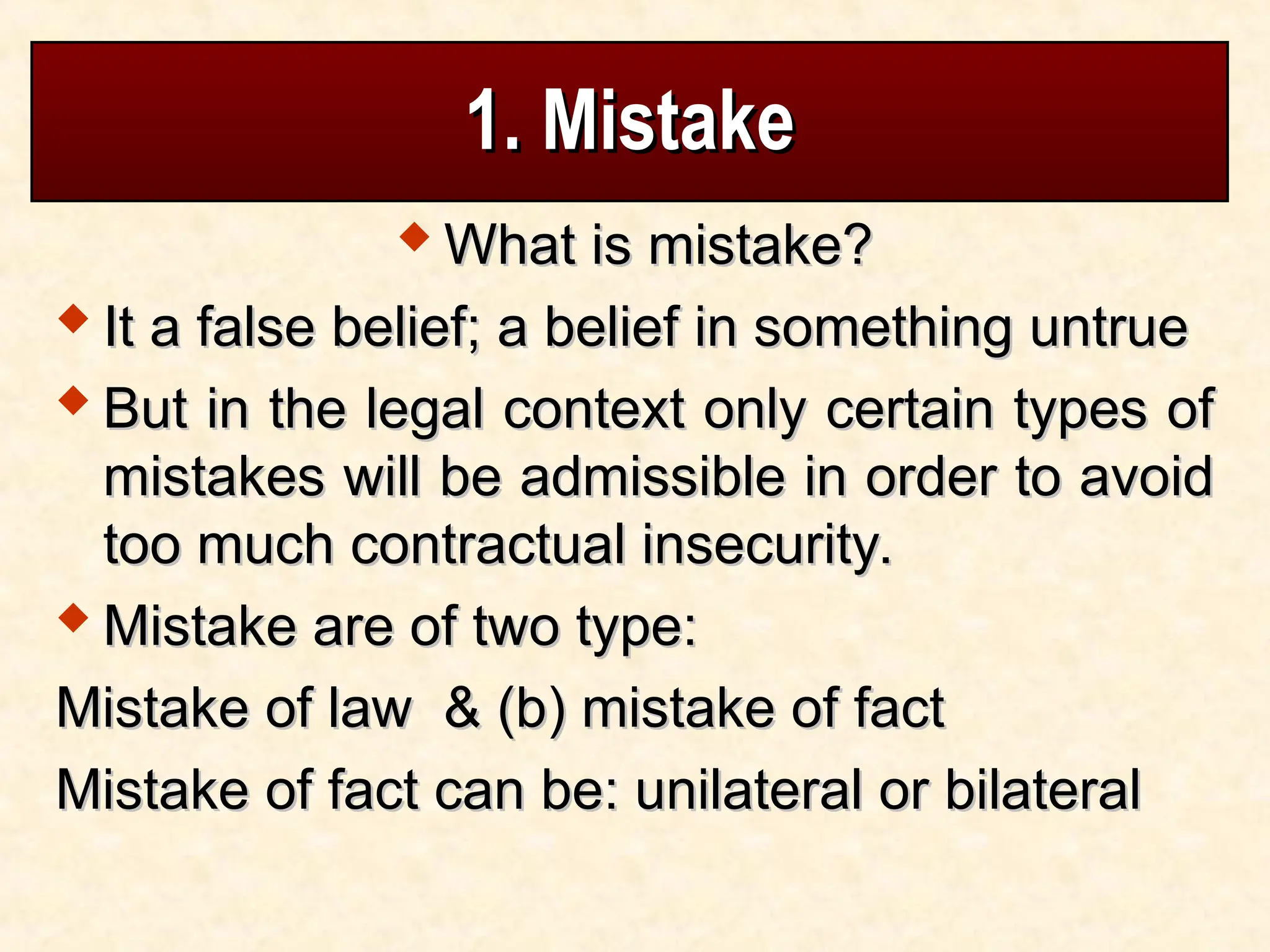 1. Mistake
1. Mistake
 What is mistake?
What is mistake?
 It a false belief; a belief in something untrue
It a false belief; a belief in something untrue
 But in the legal context only certain types of
But in the legal context only certain types of
mistakes will be admissible in order to avoid
mistakes will be admissible in order to avoid
too much contractual insecurity.
too much contractual insecurity.
 Mistake are of two type:
Mistake are of two type:
Mistake of law & (b) mistake of fact
Mistake of law & (b) mistake of fact
Mistake of fact can be: unilateral or bilateral
Mistake of fact can be: unilateral or bilateral
 