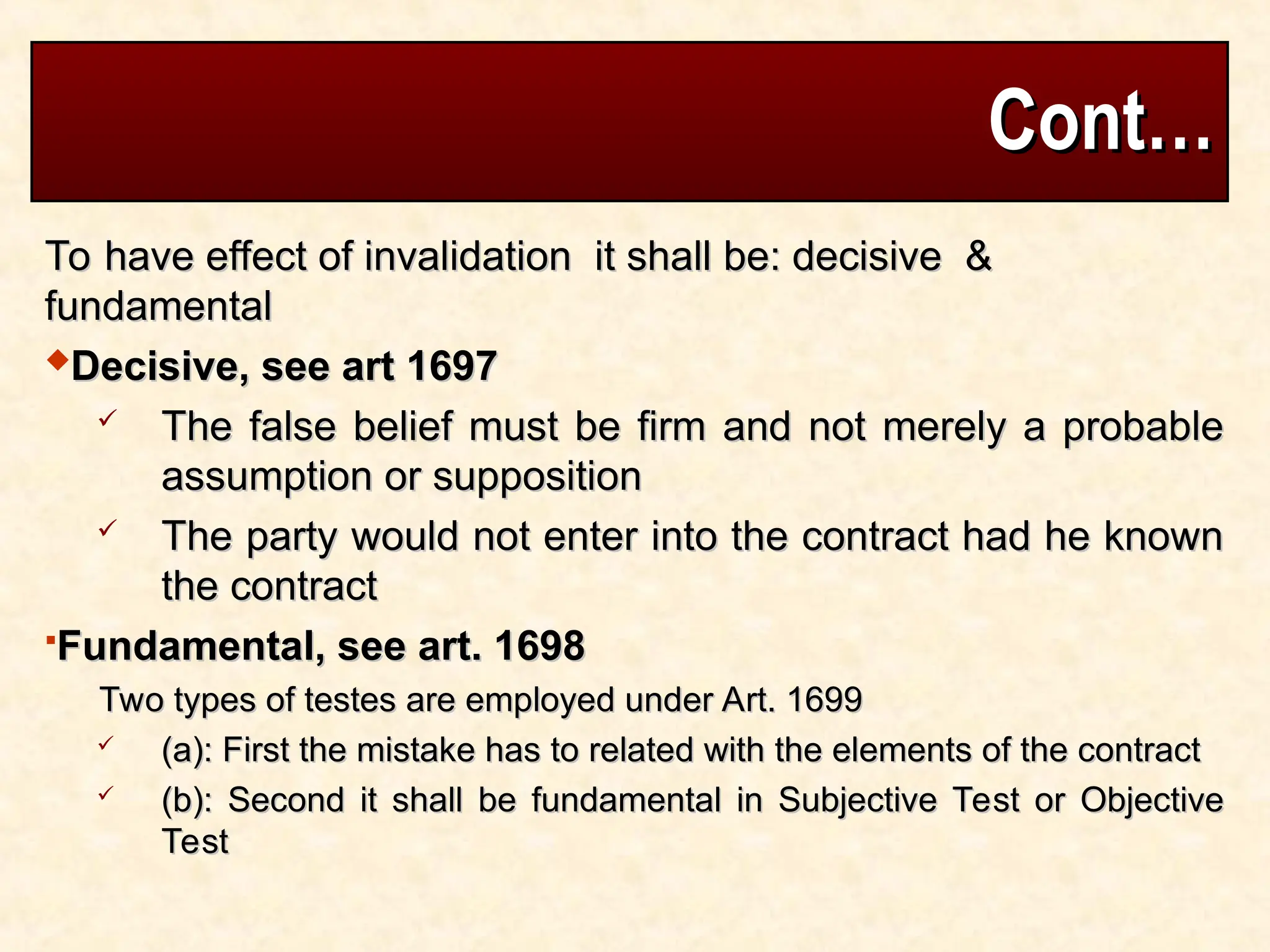 Cont…
Cont…
To have effect of invalidation it shall be: decisive &
To have effect of invalidation it shall be: decisive &
fundamental
fundamental
Decisive, see art 1697
Decisive, see art 1697
 The false belief must be firm and not merely a probable
The false belief must be firm and not merely a probable
assumption or supposition
assumption or supposition
 The party would not enter into the contract had he known
The party would not enter into the contract had he known
the contract
the contract
Fundamental, see art. 1698
Fundamental, see art. 1698
Two types of testes are employed under Art. 1699
Two types of testes are employed under Art. 1699
 (a): First the mistake has to related with the elements of the contract
(a): First the mistake has to related with the elements of the contract
 (b): Second it shall be fundamental in Subjective Test or Objective
(b): Second it shall be fundamental in Subjective Test or Objective
Test
Test
 