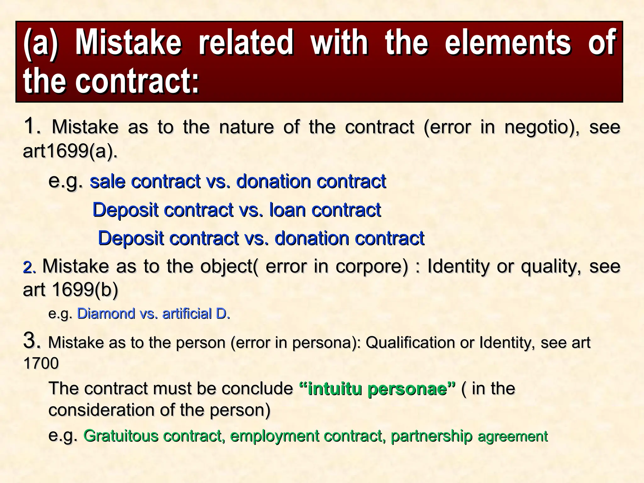 (a) Mistake related with the elements of
(a) Mistake related with the elements of
the contract:
the contract:
1.
1. Mistake as to the nature of the contract (error in negotio), see
Mistake as to the nature of the contract (error in negotio), see
art1699(a).
art1699(a).
e.g.
e.g. sale contract vs. donation contract
sale contract vs. donation contract
Deposit contract vs. loan contract
Deposit contract vs. loan contract
Deposit contract vs. donation contract
Deposit contract vs. donation contract
2.
2. Mistake as to the object( error in corpore) : Identity or quality, see
Mistake as to the object( error in corpore) : Identity or quality, see
art 1699(b)
art 1699(b)
e.g.
e.g. Diamond vs. artificial D.
Diamond vs. artificial D.
3.
3. Mistake as to the person (error in persona): Qualification or Identity, see art
Mistake as to the person (error in persona): Qualification or Identity, see art
1700
1700
The contract must be conclude
The contract must be conclude “intuitu personae”
“intuitu personae” ( in the
( in the
consideration of the person)
consideration of the person)
e.g.
e.g. Gratuitous contract, employment contract, partnership
Gratuitous contract, employment contract, partnership agreement
agreement
 