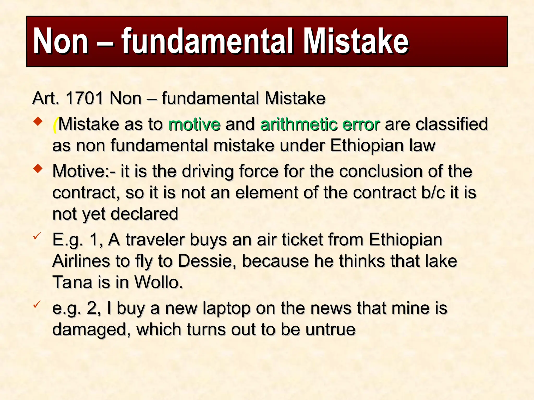 Non – fundamental Mistake
Non – fundamental Mistake
Art. 1701 Non – fundamental Mistake
Art. 1701 Non – fundamental Mistake
 (Mistake as to
Mistake as to motive
motive and
and arithmetic error
arithmetic error are classified
are classified
as non fundamental mistake under Ethiopian law
as non fundamental mistake under Ethiopian law
 Motive:- it is the driving force for the conclusion of the
Motive:- it is the driving force for the conclusion of the
contract, so it is not an element of the contract b/c it is
contract, so it is not an element of the contract b/c it is
not yet declared
not yet declared
 E.g. 1, A traveler buys an air ticket from Ethiopian
E.g. 1, A traveler buys an air ticket from Ethiopian
Airlines to fly to Dessie, because he thinks that lake
Airlines to fly to Dessie, because he thinks that lake
Tana is in Wollo.
Tana is in Wollo.
 e.g. 2, I buy a new laptop on the news that mine is
e.g. 2, I buy a new laptop on the news that mine is
damaged, which turns out to be untrue
damaged, which turns out to be untrue
 