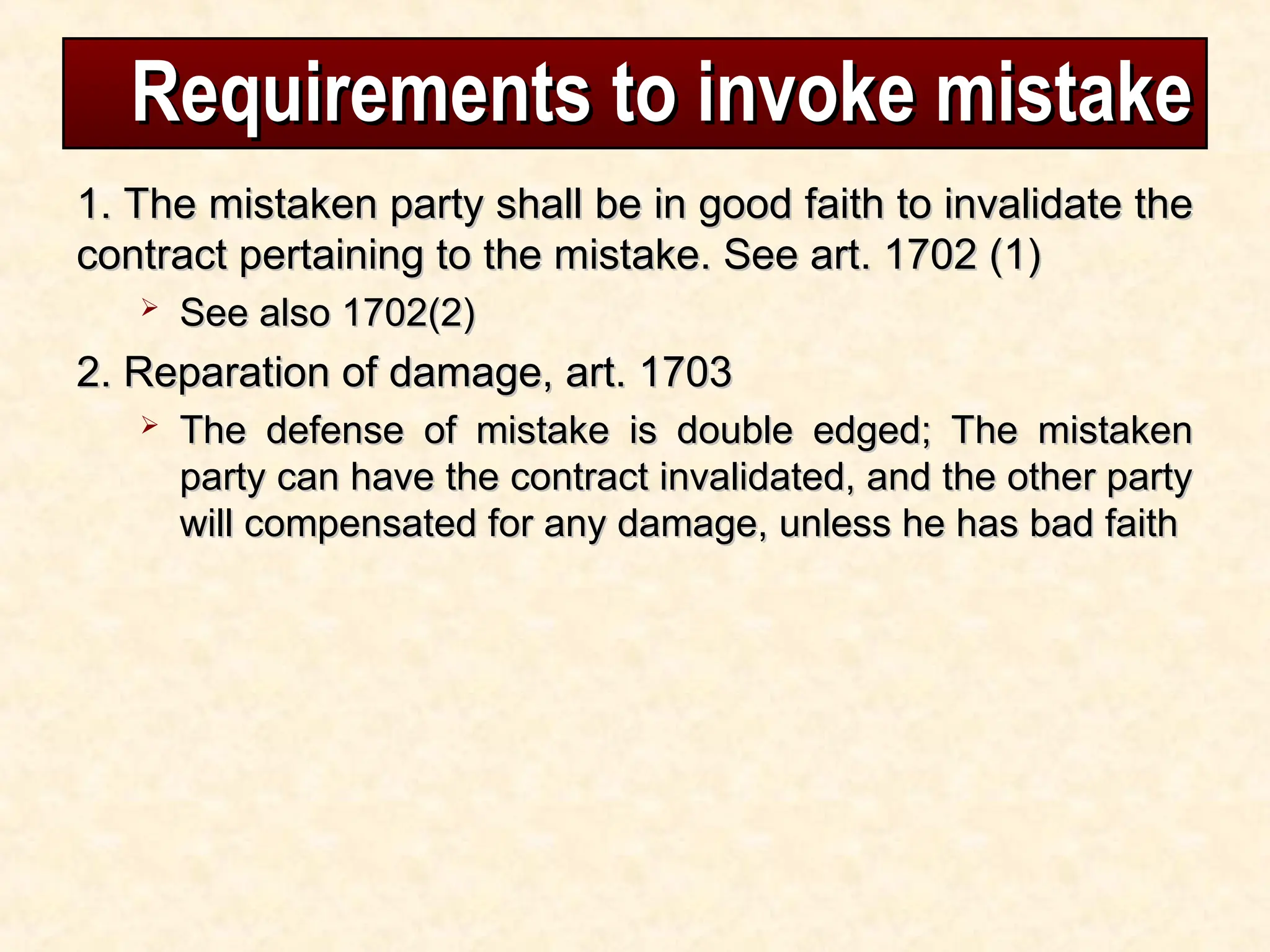 Requirements to invoke mistake
Requirements to invoke mistake
1. The mistaken party shall be in good faith to invalidate the
1. The mistaken party shall be in good faith to invalidate the
contract pertaining to the mistake. See art. 1702 (1)
contract pertaining to the mistake. See art. 1702 (1)
 See also 1702(2)
See also 1702(2)
2. Reparation of damage, art. 1703
2. Reparation of damage, art. 1703
 The defense of mistake is double edged; The mistaken
The defense of mistake is double edged; The mistaken
party can have the contract invalidated, and the other party
party can have the contract invalidated, and the other party
will compensated for any damage, unless he has bad faith
will compensated for any damage, unless he has bad faith
 