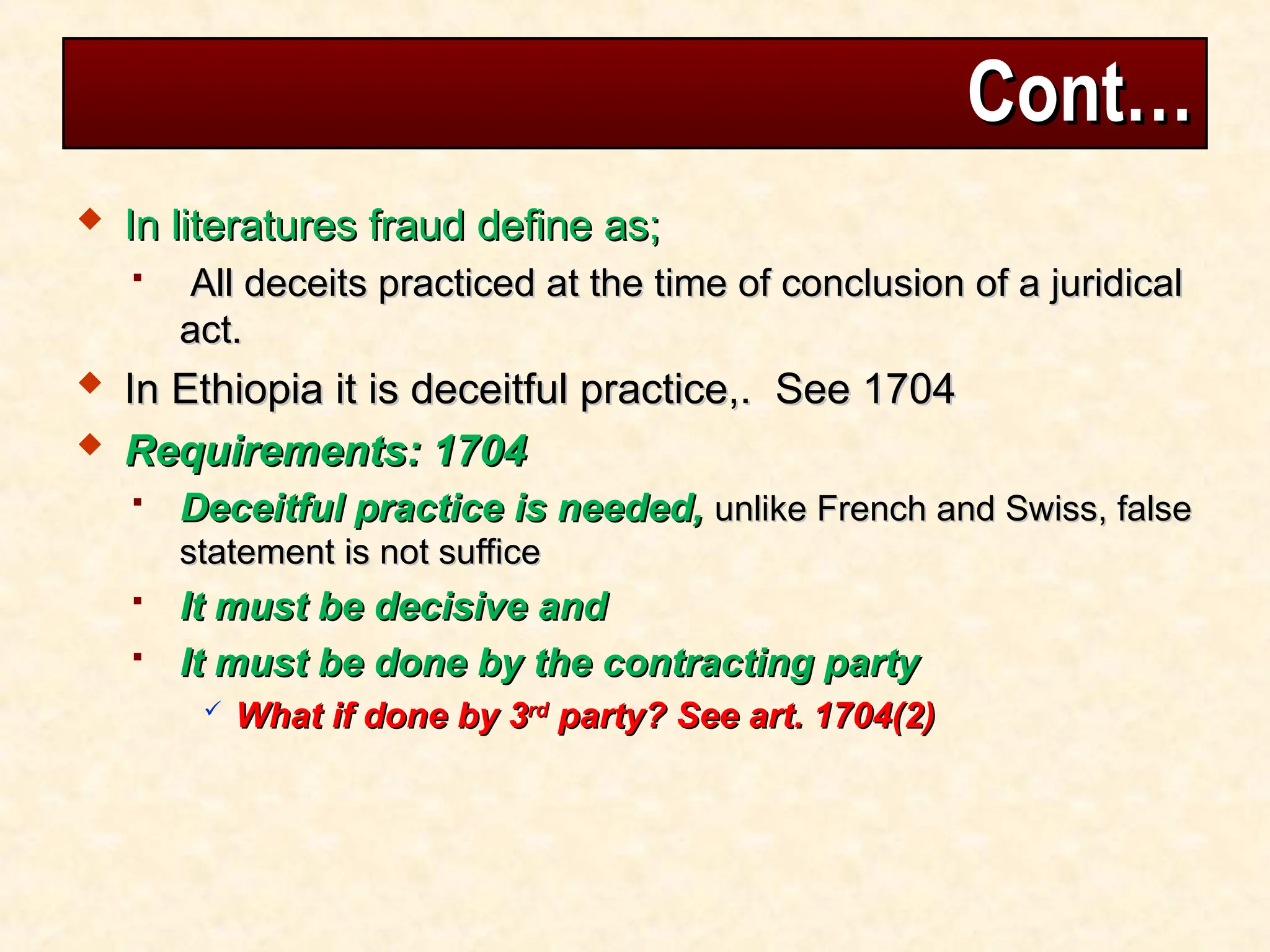 Cont…
Cont…
 In literatures fraud define as;
In literatures fraud define as;
 All deceits practiced at the time of conclusion of a juridical
All deceits practiced at the time of conclusion of a juridical
act.
act.
 In Ethiopia it is deceitful practice,. See 1704
In Ethiopia it is deceitful practice,. See 1704
 Requirements: 1704
Requirements: 1704
 Deceitful practice is needed,
Deceitful practice is needed, unlike French and Swiss, false
unlike French and Swiss, false
statement is not suffice
statement is not suffice
 It must be decisive and
It must be decisive and
 It must be done by the contracting party
It must be done by the contracting party
 What if done by 3
What if done by 3rd
rd
party? See art. 1704(2)
party? See art. 1704(2)
 
