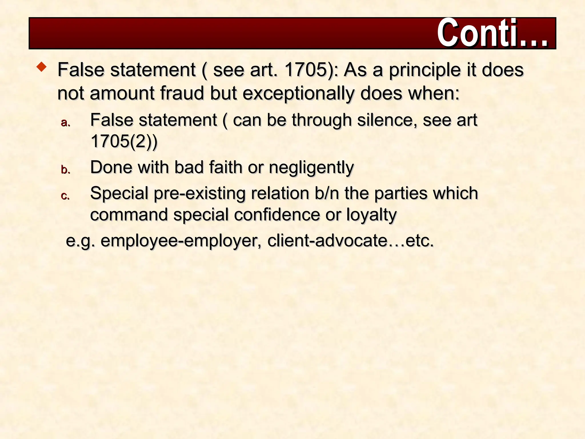 Conti…
Conti…
 False statement ( see art. 1705): As a principle it does
False statement ( see art. 1705): As a principle it does
not amount fraud but exceptionally does when:
not amount fraud but exceptionally does when:
a.
a. False statement ( can be through silence, see art
False statement ( can be through silence, see art
1705(2))
1705(2))
b.
b. Done with bad faith or negligently
Done with bad faith or negligently
c.
c. Special pre-existing relation b/n the parties which
Special pre-existing relation b/n the parties which
command special confidence or loyalty
command special confidence or loyalty
e.g. employee-employer, client-advocate…etc.
e.g. employee-employer, client-advocate…etc.
 