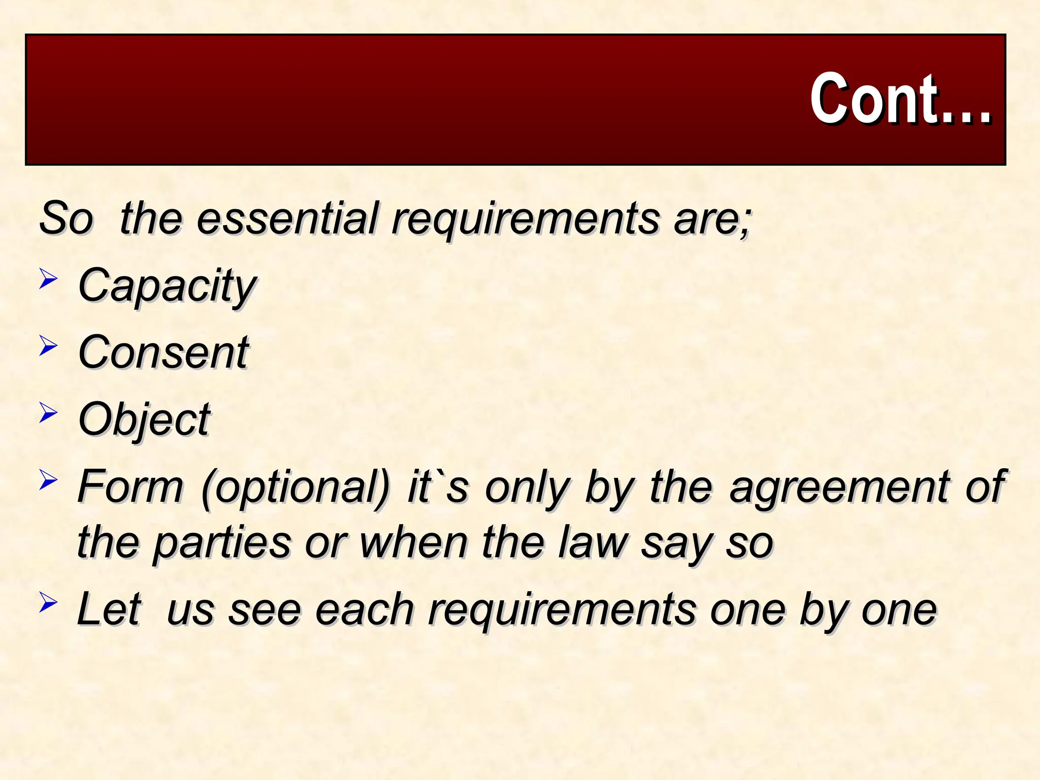 Cont…
Cont…
So the essential requirements are;
So the essential requirements are;
 Capacity
Capacity
 Consent
Consent
 Object
Object
 Form (optional) it`s only by the agreement of
Form (optional) it`s only by the agreement of
the parties or when the law say so
the parties or when the law say so
 Let us see each requirements one by one
Let us see each requirements one by one
 