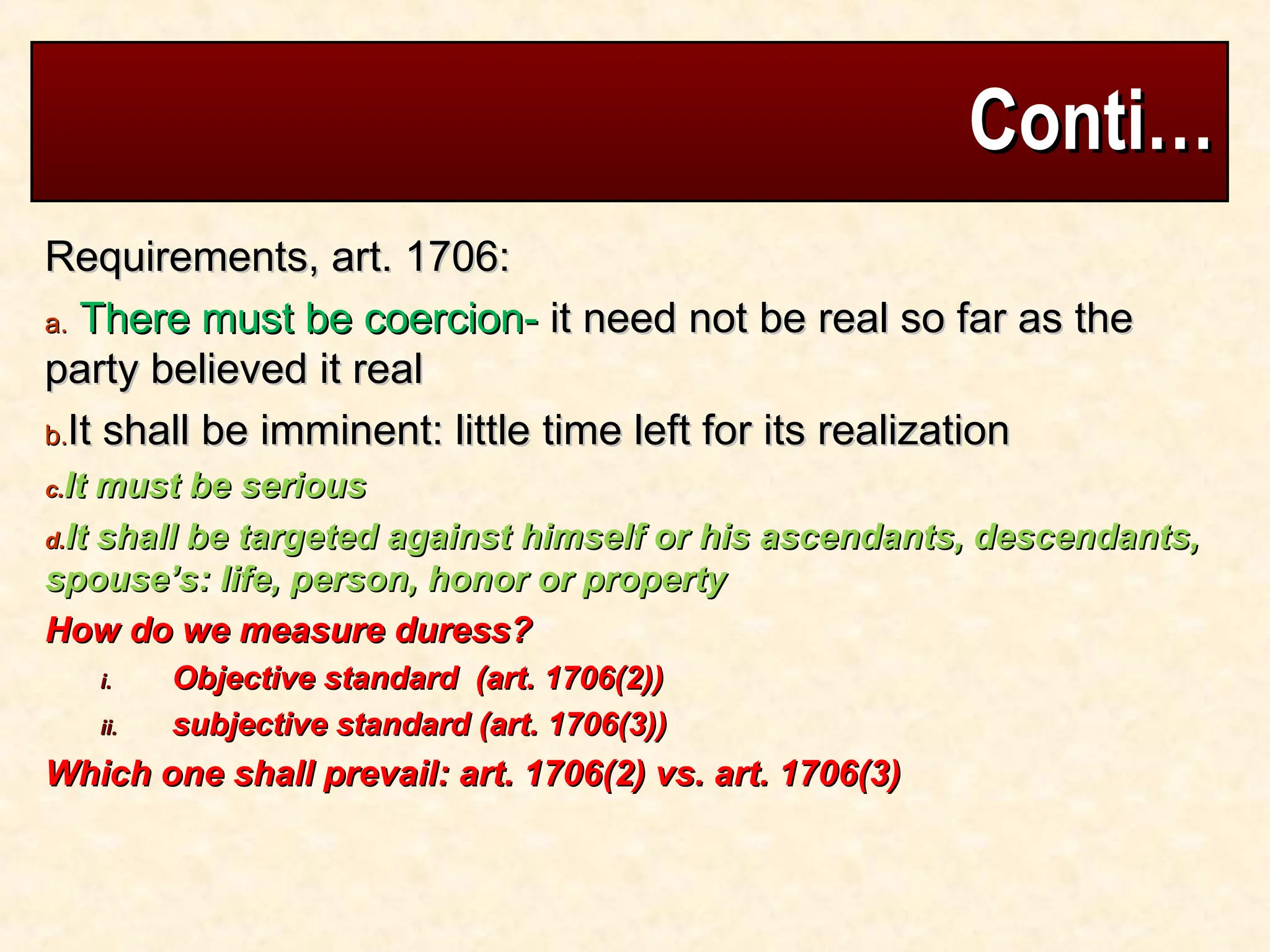 Conti…
Conti…
Requirements, art. 1706:
Requirements, art. 1706:
a.
a. There must be coercion-
There must be coercion- it need not be real so far as the
it need not be real so far as the
party believed it real
party believed it real
b.
b.It shall be imminent: little time left for its realization
It shall be imminent: little time left for its realization
c.
c.It must be serious
It must be serious
d.
d.It shall be targeted against himself or his ascendants, descendants,
It shall be targeted against himself or his ascendants, descendants,
spouse’s: life, person, honor or property
spouse’s: life, person, honor or property
How do we measure duress?
How do we measure duress?
i.
i. Objective standard (art. 1706(2))
Objective standard (art. 1706(2))
ii.
ii. subjective standard (art. 1706(3))
subjective standard (art. 1706(3))
Which one shall prevail: art. 1706(2) vs. art. 1706(3)
Which one shall prevail: art. 1706(2) vs. art. 1706(3)
 
