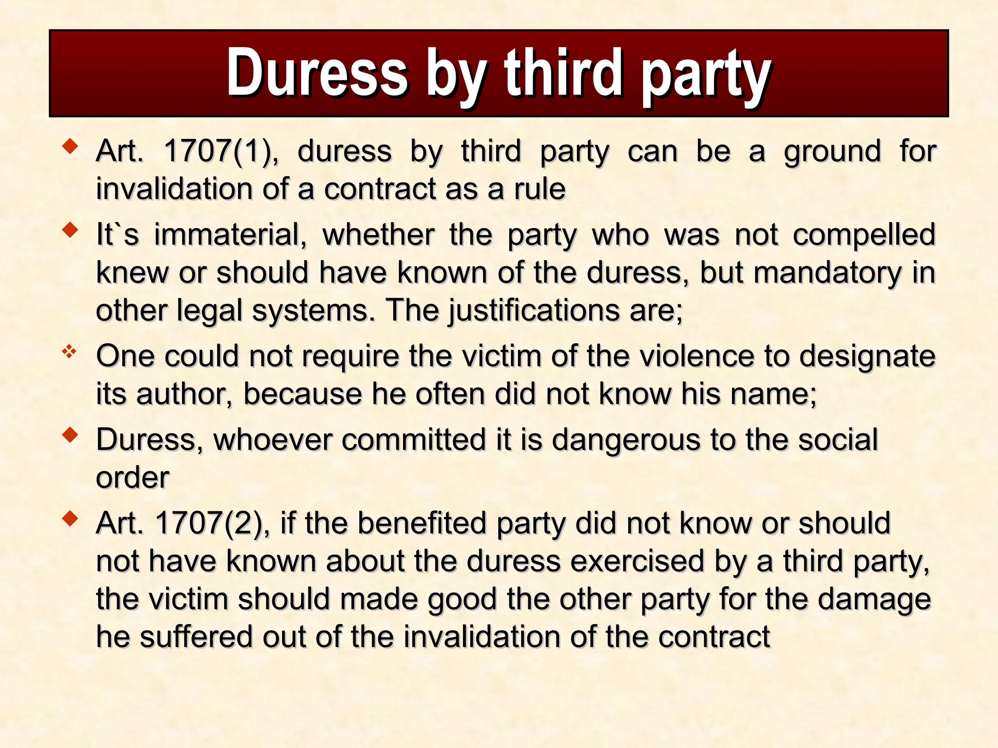 Duress by third party
Duress by third party
 Art. 1707(1), duress by third party can be a ground for
Art. 1707(1), duress by third party can be a ground for
invalidation of a contract as a rule
invalidation of a contract as a rule
 It`s immaterial, whether the party who was not compelled
It`s immaterial, whether the party who was not compelled
knew or should have known of the duress, but mandatory in
knew or should have known of the duress, but mandatory in
other legal systems. The justifications are;
other legal systems. The justifications are;
 One could not require the victim of the violence to designate
One could not require the victim of the violence to designate
its author, because he often did not know his name;
its author, because he often did not know his name;
 Duress, whoever committed it is dangerous to the social
Duress, whoever committed it is dangerous to the social
order
order
 Art. 1707(2), if the benefited party did not know or should
Art. 1707(2), if the benefited party did not know or should
not have known about the duress exercised by a third party,
not have known about the duress exercised by a third party,
the victim should made good the other party for the damage
the victim should made good the other party for the damage
he suffered out of the invalidation of the contract
he suffered out of the invalidation of the contract
 