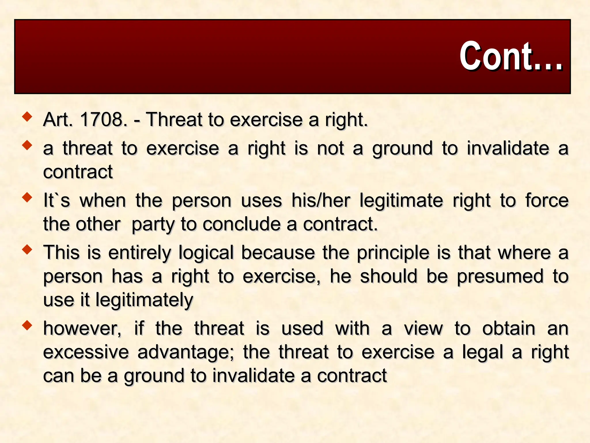 Cont…
Cont…
 Art. 1708. - Threat to exercise a right.
Art. 1708. - Threat to exercise a right.
 a threat to exercise a right is not a ground to invalidate a
a threat to exercise a right is not a ground to invalidate a
contract
contract
 It`s when the person uses his/her legitimate right to force
It`s when the person uses his/her legitimate right to force
the other party to conclude a contract.
the other party to conclude a contract.
 This is entirely logical because the principle is that where a
This is entirely logical because the principle is that where a
person has a right to exercise, he should be presumed to
person has a right to exercise, he should be presumed to
use it legitimately
use it legitimately
 however, if the threat is used with a view to obtain an
however, if the threat is used with a view to obtain an
excessive advantage; the threat to exercise a legal a right
excessive advantage; the threat to exercise a legal a right
can be a ground to invalidate a contract
can be a ground to invalidate a contract
 